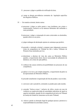 f) processar e julgar os pedidos de retificação de área;
g) tomar as demais providências constantes da legislação especifica
dos Registros Públicos.
IV - Em matéria criminal, dentre outras:
a) processar e julgar as ações penais e seus incidentes, por crimes e
contravenções, inclusive as de natureza falimentar não atribuídas a
outra jurisdição;
b) processar e julgar a restauração de autos extraviados ou destruídos,
quando afetos ao seu juízo;
c) julgar embargos de declaração opostos às sentenças que proferir;
d) proceder a instrução criminal e preparar para julgamento processo
crime de competência do Tribunal do Júri e outros Tribunais de
Primeiro Grau instituídos por Lei;
e) determinar a abertura de vista dos autos ao Ministério Público
quando, a requerimento deste, houver necessidade de aditamento da
denúncia, nos crimes de ação pública;
f) conhecer das causas extintivas de punibilidade nos processos de sua
competência;
g) aplicar a Lei nova, por simples despacho, a requerimento da parte ou
de representante do Ministério Público;
h) proceder anualmente à organização da lista de jurados e sua revisão;
i) convocar o júri e presidi-lo, sorteando os jurados para cada reunião;
j) conceder “habeas-corpus”, inclusive de ofício, exceto em caso de
violência ou coação provindas de autoridades judiciárias de igual ou
superior jurisdição, quando for de competência privativa do Tribunal
de Justiça do Estado do Amazonas ou de outro Tribunal;
k) relaxar a prisão ou detenção ilegal de qualquer pessoa e promover a
responsabilidade da autoridade coatora;
45
 