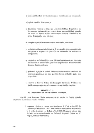 l) conceder liberdade provisória nos casos previstos em Lei processual;
m) aplicar medidas de segurança ;
n) determinar remessa ao órgão do Ministério Público de certidões ou
documentos indispensáveis à promoção de responsabilidade quando
em autos ou papéis do seu conhecimento constar a existência de
crime de que caiba ação pública;
o) cumprir as precatórias emanadas de autoridades judiciárias;
p) visitar as prisões para informar-se de seu estado, conceder audiência
aos presos e requerer as providências necessárias às autoridades
competentes;
q) comunicar ao Tribunal Regional Eleitoral as condenações impostas
aos maiores de dezoito anos, privados temporária ou definitivamente
dos seus direitos políticos;
r) processar e julgar os crimes cometidos com abuso de liberdade de
imprensa, praticando os atos que lhes forem atribuídos pelas leis
respectivas;
s) exercer as funções de Juiz das Execuções Criminais, decidindo os
incidentes da execução, salvo quanto a graça, indulto e anistia.
SUBSEÇÃO II
Da Competência em outras áreas de Jurisdição
Art. 99 - Aos Juízes de Direito, em exercício no interior do Estado, quando
investidos na jurisdição federal compete:
a) processar e julgar as causas mencionadas no § 3.º do artigo 109 da
Constituição Federal de 1988, bem como as mencionadas nos incisos
I, II e III, do artigo 15, da Lei n.º 5.010/66. O recurso cabível das
decisões serão encaminhados ao Tribunal Regional Federal da 1ª
Região, sediado em Brasília;
46
 