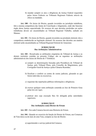 b) mandar cumprir os atos e diligências da Justiça Federal requeridos
pelos Juízes Federais ou Tribunais Regionais Federais através de
ofício ou mandado.
Art. 100 - Os Juízes de Direito, quando investidos na jurisdição trabalhista,
têm a mesma competência das Juntas de Conciliação e Julgamento, onde não funcione
órgão dessa Justiça especializada. Os recursos de suas decisões proferidas em ações
trabalhistas devem ser encaminhados ao Tribunal Regional Trabalho, sediado em
Manaus.
Art. 101 - Os Juízes de Direito, quando investidos na jurisdição eleitoral, têm a
competência estabelecida na legislação eleitoral. Os recursos das decisões em matéria
eleitoral serão encaminhados ao Tribunal Regional Eleitoral do Amazonas.
SUBSEÇÃO III
Das Atribuições Administrativas
Art. 102 - Ressalvadas as atribuições originárias do Tribunal de Justiça e as
demais restrições contidas no presente Código, são as seguintes as atribuições
administrativas dos Juízes de Direito de 1ª Entrância:
a) cumprir as determinações baixadas pela Presidência do Tribunal de
Justiça, pelo Tribunal Pleno, pelo Conselho da Magistratura, pelo
Corregedor Geral de Justiça e pelas Câmaras Reunidas;
b) fiscalizar e conferir as contas de custas judiciais, glosando as que
forem indevidas ou excessivas;
c) requisitar das repartições públicas informações e diligências;
d) exercer qualquer outra atribuição cometida ao Juiz de Primeiro Grau
pelas leis em vigor;
e) praticar atos cuja execução lhes for delegada pelas autoridades
superiores.
SUBSEÇÃO IV
Das Atribuições como Diretor do Fórum
Art. 103 - Em cada Comarca haverá uma Diretoria do Fórum.
Art. 104 - Quando no exercício da função de Diretor do Fórum, nas Comarcas
de Vara única ou de mais de uma Vara, compete ao Juiz de Direito:
a) superintender o serviço judicial da Comarca;
47
 