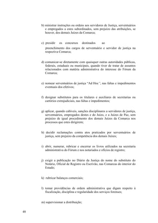 b) ministrar instruções ou ordens aos servidores de Justiça, serventuários
e empregados a estes subordinados, sem prejuízo das atribuições, se
houver, dos demais Juízes da Comarca;
c) presidir os concursos destinados ao
preenchimento dos cargos de serventuário e servidor de justiça na
respectiva Comarca;
d) comunicar-se diretamente com quaisquer outras autoridades públicas,
federais, estaduais ou municipais, quando tiver de tratar de assuntos
relacionados com matéria administrativa do interesse do Fórum da
Comarca;
e) nomear serventuários de justiça “Ad Hoc”, nas faltas e impedimentos
eventuais dos efetivos;
f) designar substitutos para os titulares e auxiliares de secretarias ou
cartórios extrajudiciais, nas faltas e impedimentos;
g) aplicar, quando cabíveis, sanções disciplinares a servidores de justiça,
serventuários, empregados destes e do Juízo, e a Juízes de Paz, sem
prejuízo de igual procedimento dos demais Juízes da Comarca nos
processos que estes dirigirem;
h) decidir reclamações contra atos praticados por serventuários de
justiça, sem prejuízo da competência dos demais Juízes;
i) abrir, numerar, rubricar e encerrar os livros utilizados na secretaria
administrativa do Fórum e nos notariados e ofícios de registro;
j) exigir a publicação no Diário da Justiça do nome do substituto do
Notário, Oficial de Registro ou Escrivão, nas Comarcas do interior do
Estado;
k) rubricar balanços comerciais;
l) tomar providências de ordem administrativa que digam respeito à
fiscalização, disciplina e regularidade dos serviços forenses;
m) supervisionar a distribuição;
48
 