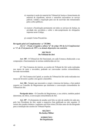 n) requisitar à seção de material do Tribunal de Justiça o fornecimento de
material de expediente, móveis e utensílios necessários ao serviço
judicial, vedada a requisição para uso de escrivães não remunerados
pelos cofres públicos;
o) exercer a fiscalização permanente em todos os serviços da Justiça, na
atividade dos servidores e sobre o não-cumprimento de obrigações
impostas neste Código;
p) cumprir Cartas Precatórias.
Revogado pela Lei Complementar n.º 35/2004.
Art. 6.º - Ficam revogadas a alínea “p” do artigo 104 da Lei Complementar
n.º 17, de 23 de janeiro de 1997, e as demais disposições em contrário.
SEÇÃO IV
Do Tribunal do Júri
Art. 105 - O Tribunal do Júri funcionará, em cada Comarca obedecendo a sua
composição e funcionamento às normas estabelecidas em Lei.
§1º. Nas Comarcas do interior, as sessões do Tribunal do Júri serão realizadas
nos meses de maio e novembro, podendo ser convocadas sessões extraordinárias,
havendo necessidade.
§2º. Na Comarca da Capital, as sessões do Tribunal do Júri serão realizadas nos
meses de fevereiro a junho e de agosto a dezembro.
Art. 106 - Sempre que necessário e exigir o interesse da Justiça, o Juiz poderá
requerer ao Conselho da Magistratura que determine a convocação extraordinária do
Tribunal do Júri.
Parágrafo único - O Conselho da Magistratura, a seu critério, também poderá
determinar, de ofício, a convocação extraordinária do Júri.
Art. 107 - O alistamento de jurados será feito no mês de outubro de cada ano,
pelo Juiz Presidente do Júri, sendo a respectiva lista publicada no mês seguinte. O
sorteio dos jurados titulares e suplentes será feito trinta (30) dias antes do dia designado
para a instalação das sessões do Tribunal Popular.
SEÇÃO V
Da Justiça Militar
SUBSEÇÃO I
Da Organização
49
 