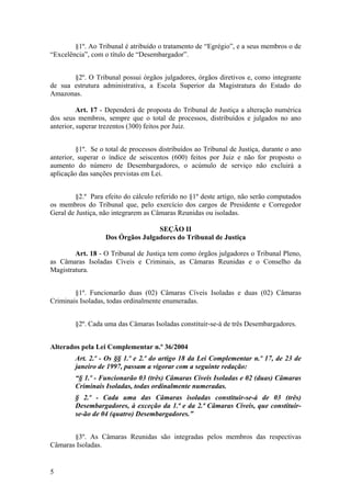 §1º. Ao Tribunal é atribuído o tratamento de “Egrégio”, e a seus membros o de
“Excelência”, com o título de “Desembargador”.
§2º. O Tribunal possui órgãos julgadores, órgãos diretivos e, como integrante
de sua estrutura administrativa, a Escola Superior da Magistratura do Estado do
Amazonas.
Art. 17 - Dependerá de proposta do Tribunal de Justiça a alteração numérica
dos seus membros, sempre que o total de processos, distribuídos e julgados no ano
anterior, superar trezentos (300) feitos por Juiz.
§1º. Se o total de processos distribuídos ao Tribunal de Justiça, durante o ano
anterior, superar o índice de seiscentos (600) feitos por Juiz e não for proposto o
aumento do número de Desembargadores, o acúmulo de serviço não excluirá a
aplicação das sanções previstas em Lei.
§2.º Para efeito do cálculo referido no §1º deste artigo, não serão computados
os membros do Tribunal que, pelo exercício dos cargos de Presidente e Corregedor
Geral de Justiça, não integrarem as Câmaras Reunidas ou isoladas.
SEÇÃO II
Dos Órgãos Julgadores do Tribunal de Justiça
Art. 18 - O Tribunal de Justiça tem como órgãos julgadores o Tribunal Pleno,
as Câmaras Isoladas Cíveis e Criminais, as Câmaras Reunidas e o Conselho da
Magistratura.
§1º. Funcionarão duas (02) Câmaras Cíveis Isoladas e duas (02) Câmaras
Criminais Isoladas, todas ordinalmente enumeradas.
§2º. Cada uma das Câmaras Isoladas constituir-se-á de três Desembargadores.
Alterados pela Lei Complementar n.º 36/2004
Art. 2.º - Os §§ 1.º e 2.º do artigo 18 da Lei Complementar n.º 17, de 23 de
janeiro de 1997, passam a vigorar com a seguinte redação:
“§ 1.º - Funcionarão 03 (três) Câmaras Cíveis Isoladas e 02 (duas) Câmaras
Criminais Isoladas, todas ordinalmente numeradas.
§ 2.º - Cada uma das Câmaras isoladas constituir-se-á de 03 (três)
Desembargadores, à exceção da 1.ª e da 2.ª Câmaras Cíveis, que constituir-
se-ão de 04 (quatro) Desembargadores.”
§3º. As Câmaras Reunidas são integradas pelos membros das respectivas
Câmaras Isoladas.
5
 