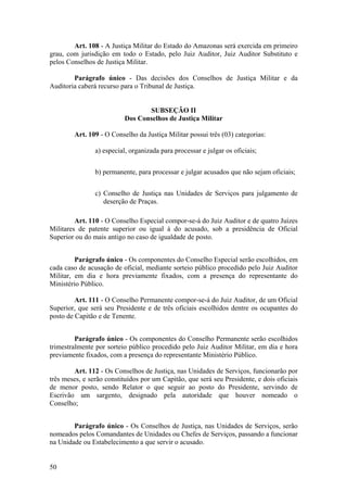 Art. 108 - A Justiça Militar do Estado do Amazonas será exercida em primeiro
grau, com jurisdição em todo o Estado, pelo Juiz Auditor, Juiz Auditor Substituto e
pelos Conselhos de Justiça Militar.
Parágrafo único - Das decisões dos Conselhos de Justiça Militar e da
Auditoria caberá recurso para o Tribunal de Justiça.
SUBSEÇÃO II
Dos Conselhos de Justiça Militar
Art. 109 - O Conselho da Justiça Militar possui três (03) categorias:
a) especial, organizada para processar e julgar os oficiais;
b) permanente, para processar e julgar acusados que não sejam oficiais;
c) Conselho de Justiça nas Unidades de Serviços para julgamento de
deserção de Praças.
Art. 110 - O Conselho Especial compor-se-á do Juiz Auditor e de quatro Juízes
Militares de patente superior ou igual à do acusado, sob a presidência de Oficial
Superior ou do mais antigo no caso de igualdade de posto.
Parágrafo único - Os componentes do Conselho Especial serão escolhidos, em
cada caso de acusação de oficial, mediante sorteio público procedido pelo Juiz Auditor
Militar, em dia e hora previamente fixados, com a presença do representante do
Ministério Público.
Art. 111 - O Conselho Permanente compor-se-á do Juiz Auditor, de um Oficial
Superior, que será seu Presidente e de três oficiais escolhidos dentre os ocupantes do
posto de Capitão e de Tenente.
Parágrafo único - Os componentes do Conselho Permanente serão escolhidos
trimestralmente por sorteio público procedido pelo Juiz Auditor Militar, em dia e hora
previamente fixados, com a presença do representante Ministério Público.
Art. 112 - Os Conselhos de Justiça, nas Unidades de Serviços, funcionarão por
três meses, e serão constituídos por um Capitão, que será seu Presidente, e dois oficiais
de menor posto, sendo Relator o que seguir ao posto do Presidente, servindo de
Escrivão um sargento, designado pela autoridade que houver nomeado o
Conselho;
Parágrafo único - Os Conselhos de Justiça, nas Unidades de Serviços, serão
nomeados pelos Comandantes de Unidades ou Chefes de Serviços, passando a funcionar
na Unidade ou Estabelecimento a que servir o acusado.
50
 