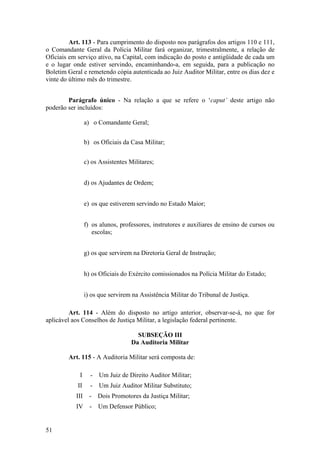 Art. 113 - Para cumprimento do disposto nos parágrafos dos artigos 110 e 111,
o Comandante Geral da Polícia Militar fará organizar, trimestralmente, a relação de
Oficiais em serviço ativo, na Capital, com indicação do posto e antigüidade de cada um
e o lugar onde estiver servindo, encaminhando-a, em seguida, para a publicação no
Boletim Geral e remetendo cópia autenticada ao Juiz Auditor Militar, entre os dias dez e
vinte do último mês do trimestre.
Parágrafo único - Na relação a que se refere o ‘caput’ deste artigo não
poderão ser incluídos:
a) o Comandante Geral;
b) os Oficiais da Casa Militar;
c) os Assistentes Militares;
d) os Ajudantes de Ordem;
e) os que estiverem servindo no Estado Maior;
f) os alunos, professores, instrutores e auxiliares de ensino de cursos ou
escolas;
g) os que servirem na Diretoria Geral de Instrução;
h) os Oficiais do Exército comissionados na Polícia Militar do Estado;
i) os que servirem na Assistência Militar do Tribunal de Justiça.
Art. 114 - Além do disposto no artigo anterior, observar-se-á, no que for
aplicável aos Conselhos de Justiça Militar, a legislação federal pertinente.
SUBSEÇÃO III
Da Auditoria Militar
Art. 115 - A Auditoria Militar será composta de:
I - Um Juiz de Direito Auditor Militar;
II - Um Juiz Auditor Militar Substituto;
III - Dois Promotores da Justiça Militar;
IV - Um Defensor Público;
51
 