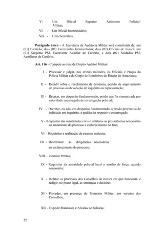 V- Um Oficial Superior Assistente Policial-
Militar;
VI - Um Oficial Intermediário;
VII - Uma Secretária.
Parágrafo único - A Secretaria da Auditoria Militar será constituída de: um
(01) Escrivão; dois (02) Escreventes Juramentados; dois (02) Oficiais de Justiça; um
(01) Sargento PM, Escrevente Auxiliar de Cartório, e dois (02) Soldados PM,
Auxiliares de Cartório.
Art. 116 - Compete ao Juiz de Direito Auditor Militar:
I - Processar e julgar, nos crimes militares, os Oficiais e Praças da
Polícia Militar e do Corpo de Bombeiros do Estado do Amazonas;
II - Decidir sobre o recebimento de denúncia, pedido de arquivamento
de processo ou devolução de inquérito ou representação;
III - Relaxar, em despacho fundamentado, prisão que for comunicada por
autoridade encarregada de investigação policial;
IV - Decretar, ou não, em despacho fundamentado, a prisão preventiva de
indiciado em inquérito, a pedido do respectivo encarregado;
V - Requisitar das autoridades civis e militares as providências necessárias
ao andamento do processo e esclarecimento do fato;
VI - Requisitar a realização de exames periciais;
VII - Determinar as diligências necessárias
ao esclarecimento do processo;
VIII - Nomear Peritos;
IX - Requisitar da autoridade policial local o auxílio de força, quando
necessário;
X - Relatar os processos dos Conselhos de Justiça em que funcionar, e
redigir, no prazo legal, as sentenças e decisões;
XI - Proceder, em presença do Promotor Militar, aos sorteios dos
Conselhos;
XII - Expedir Mandados e Alvarás de Solturas;
52
 