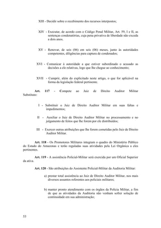 XIII - Decidir sobre o recebimento dos recursos interpostos;
XIV - Executar, de acordo com o Código Penal Militar, Art. 59, I e II, as
sentenças condenatórias, cuja pena privativa de liberdade não exceda
a dois anos;
XV - Renovar, de seis (06) em seis (06) meses, junto às autoridades
competentes, diligências para captura de condenados;
XVI - Comunicar à autoridade a que estiver subordinado o acusado as
decisões a ele relativas, logo que lhe chegue ao conhecimento;
XVII - Cumprir, além do explicitado neste artigo, o que for aplicável na
forma da legislação federal pertinente.
Art. 117 - Compete ao Juiz de Direito Auditor Militar
Substituto:
I - Substituir o Juiz de Direito Auditor Militar em suas faltas e
impedimentos;
II - Auxiliar o Juiz de Direito Auditor Militar no processamento e no
julgamento de feitos que lhe forem por ele distribuídos;
III - Exercer outras atribuições que lhe forem cometidas pelo Juiz de Direito
Auditor Militar.
Art. 118 - Os Promotores Militares integram o quadro do Ministério Público
do Estado do Amazonas e terão reguladas suas atividades pela Lei Orgânica a eles
pertinentes.
Art. 119 - A assistência Policial-Militar será exercida por um Oficial Superior
da ativa.
Art. 120 - São atribuições do Assistente Policial-Militar da Auditoria Militar:
a) prestar total assistência ao Juiz de Direito Auditor Militar, nos mais
diversos assuntos referentes aos policiais militares;
b) manter pronto atendimento com os órgãos da Polícia Militar, a fim
de que as atividades da Auditoria não venham sofrer solução de
continuidade em sua administração;
53
 