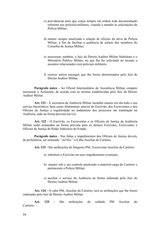 c) providenciar para que esteja sempre em ordem toda documentação
referente aos policiais-militares, visando a atender às solicitações da
Polícia Militar;
d) manter sempre atualizada a relação de oficiais da ativa da Polícia
Militar, a fim de facilitar a audiência de sorteio dos membros do
Conselho de Justiça Militar;
e) assessorar, também, o Juiz de Direito Auditor Militar Substituto e o
Ministério Publico Militar, no que lhe for solicitado no tocante a
assuntos relacionados com policiais militares;
f) exercer outros encargos que lhe forem determinados pelo Juiz de
Direito Auditor Militar.
Parágrafo único - Ao Oficial Intermediário da Assistência Militar compete
assessorar o Assistente, de acordo com as normas estabelecidas pelo Juiz de Direito
Auditor Militar.
Art. 121 - À secretaria da Auditoria Militar incumbe manter em dia todo o seu
serviço burocrático, bem como diretamente através do Escrivão, dos Escreventes e dos
Oficiais de Justiça a regularidade no andamento dos processos em tramitação na
Auditoria, tudo na forma prevista em Lei.
Art. 122 - O Escrivão, os Escreventes e os Oficiais de Justiça da Auditoria
Militar serão nomeados na forma prevista para os demais Escrivães, Escreventes e
Oficiais de Justiça do Poder Judiciário do Estado.
Parágrafo único - Nas faltas e impedimentos dos Oficiais de Justiça deverá,
de preferência, ser nomeado “Ad Hoc” o Cabo Auxiliar do Cartório.
Art. 123 - São atribuições do Sargento PM., Escrevente-Auxiliar do Cartório:
a) substituir o Escrivão em seus impedimentos eventuais;
b) manter sob o seu controle atualizado o material-carga do Cartório e
pertencente a Polícia Militar;
c) auxiliar o serviço da Auditoria na forma ordenada pelo Juiz de
Direito Auditor Militar.
Art. 124 - O cabo PM, Auxiliar do Cartório, terá as atribuições que lhe forem
ordenadas pelo Juiz de Direito Auditor Militar.
Art. 125 - São atribuições do soldado PM Auxiliar do
Cartório:
54
 