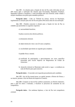 Art. 131 - As eleições para a função de Juiz de Paz serão efetivadas até seis
(06) meses após a realização das eleições para Governador, Deputados Estaduais,
Deputados Federais e Senadores, e serão presididas pelo Juiz Eleitoral, sendo vedada a
eleição simultânea com pleito para mandatos políticos.
Parágrafo único - Cabe ao Tribunal de Justiça, através de Resolução,
regulamentar as eleições para Juiz de Paz até quatro (04) meses antes de sua realização.
Art. 132 - Poderão concorrer à eleição para a função de Juiz de Paz os
cidadãos que preencham os seguintes requisitos:
a) nacionalidade brasileira;
b) pleno exercício dos direitos políticos;
c) alistamento eleitoral;
d) idade mínima de vinte e um (21) anos completos;
e) escolaridade equivalente ao segundo grau completo;
f) aptidão física e mental;
g) certificado de participação e aproveitamento em curso específico
ministrado pela Escola Superior da Magistratura do Estado do
Amazonas;
h) domicílio eleitoral no Município onde existir a vaga e a residência na
sede do Distrito para qual concorrer.
Parágrafo único - A inscrição será requerida pessoalmente pelo candidato.
Art. 133 - Juiz de Paz tomará posse, na capital, perante o Diretor do Fórum, e
no interior, perante o Juiz de Direito da respectiva Comarca.
Art. 134 - Compete ao Juiz de Paz celebrar casamentos, no Distrito Judiciário,
para o qual foi eleito e nomeado, e fiscalizar os processos de casamento de sua
competência.
Parágrafo único - Em nenhuma hipótese, o Juiz de Paz terá competência
criminal.
56
 