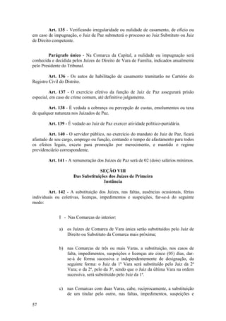Art. 135 - Verificando irregularidade ou nulidade de casamento, de ofício ou
em caso de impugnação, o Juiz de Paz submeterá o processo ao Juiz Substituto ou Juiz
de Direito competente.
Parágrafo único - Na Comarca da Capital, a nulidade ou impugnação será
conhecida e decidida pelos Juízes de Direito de Vara de Família, indicados anualmente
pelo Presidente do Tribunal.
Art. 136 - Os autos de habilitação de casamento tramitarão no Cartório do
Registro Civil do Distrito.
Art. 137 - O exercício efetivo da função de Juiz de Paz assegurará prisão
especial, em caso de crime comum, até definitivo julgamento.
Art. 138 - É vedada a cobrança ou percepção de custas, emolumentos ou taxa
de qualquer natureza nos Juizados de Paz.
Art. 139 - É vedado ao Juiz de Paz exercer atividade político-partidária.
Art. 140 - O servidor público, no exercício do mandato de Juiz de Paz, ficará
afastado de seu cargo, emprego ou função, contando o tempo de afastamento para todos
os efeitos legais, exceto para promoção por merecimento, e mantido o regime
previdenciário correspondente.
Art. 141 - A remuneração dos Juízes de Paz será de 02 (dois) salários mínimos.
SEÇÃO VIII
Das Substituições dos Juízes de Primeira
Instância
Art. 142 - A substituição dos Juízes, nas faltas, ausências ocasionais, férias
individuais ou coletivas, licenças, impedimentos e suspeições, far-se-á do seguinte
modo:
I - Nas Comarcas do interior:
a) os Juízes de Comarca de Vara única serão substituídos pelo Juiz de
Direito ou Substituto da Comarca mais próxima;
b) nas Comarcas de três ou mais Varas, a substituição, nos casos de
falta, impedimentos, suspeições e licenças ate cinco (05) dias, dar-
se-á de forma sucessiva e independentemente de designação, da
seguinte forma: o Juiz da 1ª Vara será substituído pelo Juiz da 2ª
Vara; o da 2ª, pelo da 3ª, sendo que o Juiz da última Vara na ordem
sucessiva, será substituído pelo Juiz da 1ª.
c) nas Comarcas com duas Varas, cabe, reciprocamente, a substituição
de um titular pelo outro, nas faltas, impedimentos, suspeições e
57
 