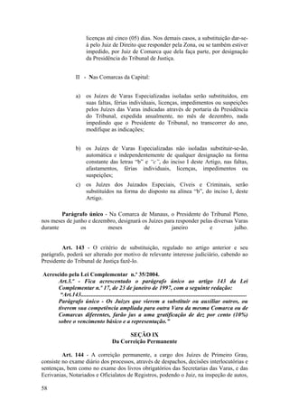 licenças até cinco (05) dias. Nos demais casos, a substituição dar-se-
á pelo Juiz de Direito que responder pela Zona, ou se também estiver
impedido, por Juiz de Comarca que dela faça parte, por designação
da Presidência do Tribunal de Justiça.
II - Nas Comarcas da Capital:
a) os Juízes de Varas Especializadas isoladas serão substituídos, em
suas faltas, férias individuais, licenças, impedimentos ou suspeições
pelos Juízes das Varas indicadas através de portaria da Presidência
do Tribunal, expedida anualmente, no mês de dezembro, nada
impedindo que o Presidente do Tribunal, no transcorrer do ano,
modifique as indicações;
b) os Juízes de Varas Especializadas não isoladas substituir-se-ão,
automática e independentemente de qualquer designação na forma
constante das letras “b” e “c”, do inciso I deste Artigo, nas faltas,
afastamentos, férias individuais, licenças, impedimentos ou
suspeições;
c) os Juízes dos Juizados Especiais, Cíveis e Criminais, serão
substituídos na forma do disposto na alínea “b”, do inciso I, deste
Artigo.
Parágrafo único - Na Comarca de Manaus, o Presidente do Tribunal Pleno,
nos meses de junho e dezembro, designará os Juízes para responder pelas diversas Varas
durante os meses de janeiro e julho.
Art. 143 - O critério de substituição, regulado no artigo anterior e seu
parágrafo, poderá ser alterado por motivo de relevante interesse judiciário, cabendo ao
Presidente do Tribunal de Justiça fazê-lo.
Acrescido pela Lei Complementar n.º 35/2004.
Art.3.º - Fica acrescentado o parágrafo único ao artigo 143 da Lei
Complementar n.º 17, de 23 de janeiro de 1997, com a seguinte redação:
“Art.143..................................................................................................................
Parágrafo único - Os Juízes que vierem a substituir ou auxiliar outros, ou
tiverem sua competência ampliada para outra Vara da mesma Comarca ou de
Comarcas diferentes, farão jus a uma gratificação de dez por cento (10%)
sobre o vencimento básico e a representação.”
SEÇÃO IX
Da Correição Permanente
Art. 144 - A correição permanente, a cargo dos Juízes de Primeiro Grau,
consiste no exame diário dos processos, através de despachos, decisões interlocutórias e
sentenças, bem como no exame dos livros obrigatórios das Secretarias das Varas, e das
Ecrivanias, Notariados e Oficialatos de Registros, podendo o Juiz, na inspeção de autos,
58
 