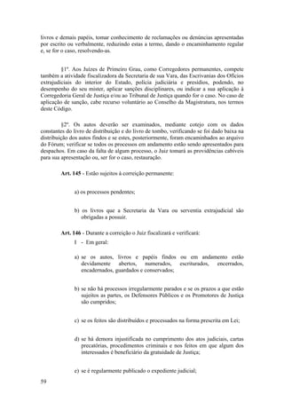 livros e demais papéis, tomar conhecimento de reclamações ou denúncias apresentadas
por escrito ou verbalmente, reduzindo estas a termo, dando o encaminhamento regular
e, se for o caso, resolvendo-as.
§1º. Aos Juízes de Primeiro Grau, como Corregedores permanentes, compete
também a atividade fiscalizadora da Secretaria de sua Vara, das Escrivanias dos Ofícios
extrajudiciais do interior do Estado, polícia judiciária e presídios, podendo, no
desempenho do seu mister, aplicar sanções disciplinares, ou indicar a sua aplicação à
Corregedoria Geral de Justiça e/ou ao Tribunal de Justiça quando for o caso. No caso de
aplicação de sanção, cabe recurso voluntário ao Conselho da Magistratura, nos termos
deste Código.
§2º. Os autos deverão ser examinados, mediante cotejo com os dados
constantes do livro de distribuição e do livro de tombo, verificando se foi dado baixa na
distribuição dos autos findos e se estes, posteriormente, foram encaminhados ao arquivo
do Fórum; verificar se todos os processos em andamento estão sendo apresentados para
despachos. Em caso da falta de algum processo, o Juiz tomará as providências cabíveis
para sua apresentação ou, ser for o caso, restauração.
Art. 145 - Estão sujeitos à correição permanente:
a) os processos pendentes;
b) os livros que a Secretaria da Vara ou serventia extrajudicial são
obrigadas a possuir.
Art. 146 - Durante a correição o Juiz fiscalizará e verificará:
I - Em geral:
a) se os autos, livros e papéis findos ou em andamento estão
devidamente abertos, numerados, escriturados, encerrados,
encadernados, guardados e conservados;
b) se não há processos irregularmente parados e se os prazos a que estão
sujeitos as partes, os Defensores Públicos e os Promotores de Justiça
são cumpridos;
c) se os feitos são distribuídos e processados na forma prescrita em Lei;
d) se há demora injustificada no cumprimento dos atos judiciais, cartas
precatórias, procedimentos criminais e nos feitos em que algum dos
interessados é beneficiário da gratuidade de Justiça;
e) se é regularmente publicado o expediente judicial;
59
 