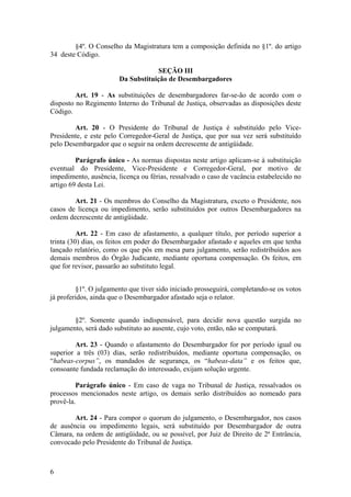 §4º. O Conselho da Magistratura tem a composição definida no §1º. do artigo
34 deste Código.
SEÇÃO III
Da Substituição de Desembargadores
Art. 19 - As substituições de desembargadores far-se-ão de acordo com o
disposto no Regimento Interno do Tribunal de Justiça, observadas as disposições deste
Código.
Art. 20 - O Presidente do Tribunal de Justiça é substituído pelo Vice-
Presidente, e este pelo Corregedor-Geral de Justiça, que por sua vez será substituído
pelo Desembargador que o seguir na ordem decrescente de antigüidade.
Parágrafo único - As normas dispostas neste artigo aplicam-se à substituição
eventual do Presidente, Vice-Presidente e Corregedor-Geral, por motivo de
impedimento, ausência, licença ou férias, ressalvado o caso de vacância estabelecido no
artigo 69 desta Lei.
Art. 21 - Os membros do Conselho da Magistratura, exceto o Presidente, nos
casos de licença ou impedimento, serão substituídos por outros Desembargadores na
ordem decrescente de antigüidade.
Art. 22 - Em caso de afastamento, a qualquer título, por período superior a
trinta (30) dias, os feitos em poder do Desembargador afastado e aqueles em que tenha
lançado relatório, como os que pôs em mesa para julgamento, serão redistribuídos aos
demais membros do Órgão Judicante, mediante oportuna compensação. Os feitos, em
que for revisor, passarão ao substituto legal.
§1º. O julgamento que tiver sido iniciado prosseguirá, completando-se os votos
já proferidos, ainda que o Desembargador afastado seja o relator.
§2º. Somente quando indispensável, para decidir nova questão surgida no
julgamento, será dado substituto ao ausente, cujo voto, então, não se computará.
Art. 23 - Quando o afastamento do Desembargador for por período igual ou
superior a três (03) dias, serão redistribuídos, mediante oportuna compensação, os
“habeas-corpus”, os mandados de segurança, os “habeas-data” e os feitos que,
consoante fundada reclamação do interessado, exijam solução urgente.
Parágrafo único - Em caso de vaga no Tribunal de Justiça, ressalvados os
processos mencionados neste artigo, os demais serão distribuídos ao nomeado para
provê-la.
Art. 24 - Para compor o quorum do julgamento, o Desembargador, nos casos
de ausência ou impedimento legais, será substituído por Desembargador de outra
Câmara, na ordem de antigüidade, ou se possível, por Juiz de Direito de 2ª Entrância,
convocado pelo Presidente do Tribunal de Justiça.
6
 