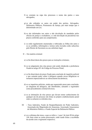 f) se constam na capa dos processos o nome das partes e seus
advogados;
g) se são cobrados os autos em poder dos peritos, Advogados,
Defensores Públicos, Promotores de Justiça, por mais tempo que o
determinado em Lei;
h) se são informados nos autos a não devolução de mandados pelos
oficiais de justiça e avaliadores, e a não devolução de precatórias nos
prazos conferidos para seu cumprimento;
i) se estão regularmente enumeradas e rubricadas as folhas dos autos e
se as certidões, informações e termos neles lavrados estão subscritos
pelo Diretor de Secretaria ou seu substituto legal.
II - Em matéria criminal:
a) se há observância dos prazos para as instruções criminais;
b) se no julgamento dos réus presos está sendo obedecida a preferência
fixada no artigo 431 do Código de Processo Penal;
c) se há observância do prazo fixado para conclusão de inquérito policial
e que somente pode voltar à delegacia quando novas diligências se
tornarem imprescindíveis ao oferecimento da denúncia;
d) se os inquéritos policiais, ainda que requerendo prazo para conclusão,
ao chegarem da delegacia, são distribuídos, autuados e registrados
como procedimento criminal diversos;
e) se as intimações de réus presos que devam tomar conhecimento de
qualquer ato do processo são feitas no próprio estabelecimento penal
onde se acharem os referidos réus.
III - Taxa Judiciária, Fundo de Reaparelhamento do Poder Judiciário,
Associação dos Magistrados do Amazonas, Associação Amazonense
do Ministério Público, e Fundo Especial da Defensoria Pública:
a) se a cobrança das taxas, a que se refere o ‘caput’ do item III do artigo
144, bem como as custas processuais, estão sendo feitas e recolhidas
de acordo com o regimento respectivo;
60
 
