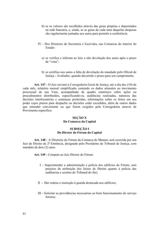 b) se os valores são recolhidos através das guias próprias e depositados
na rede bancária, e, ainda, se as guias de cada uma daquelas despesas
são regularmente juntadas aos autos para permitir a conferência.
IV - Dos Diretores de Secretaria e Escrivães, nas Comarcas do interior do
Estado:
a) se verifica e informa ao Juiz a não devolução dos autos após o prazo
de “vista”;
b) se certifica nos autos a falta de devolução do mandado pelo Oficial de
Justiça - Avaliador, quando decorrido o prazo para seu cumprimento.
Art. 147 - O Juiz enviará à Corregedoria Geral de Justiça, até o dia dez (10) de
cada mês, relatório mensal simplificado contendo os dados atinentes ao movimento
processual de sua Vara, acompanhado de quadro estatístico sobre ações ou
procedimentos distribuídos, especificando-os, audiências realizadas, natureza das
decisões interlocutórias e sentenças proferidas, informações sobre os feitos em seu
poder cujos prazos para despacho ou decisões estão excedidos, além de outros dados
que entender conveniente ou que forem exigidos pela Corregedoria através de
Provimento específico.
SEÇÃO X
Da Comarca da Capital
SUBSEÇÃO I
Do Diretor do Fórum da Capital
Art. 148 - A Diretoria do Fórum da Comarca de Manaus será exercida por um
Juiz de Direito de 2ª Entrância, designado pelo Presidente do Tribunal de Justiça, com
mandato de dois (2) anos.
Art. 149 - Compete ao Juiz Diretor do Fórum:
I - Superintender a administração e polícia dos edifícios do Fórum, sem
prejuízo da atribuição dos Juízes de Direito quanto à polícia das
audiências e sessões do Tribunal do Júri;
II - Dar ordens e instrução à guarda destacada nos edifícios;
III - Solicitar as providências necessárias ao bom funcionamento do serviço
forense;
61
 