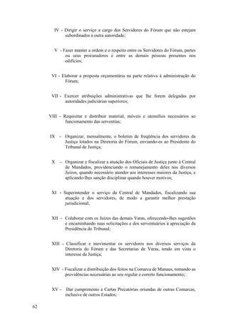 IV - Dirigir o serviço a cargo dos Servidores do Fórum que não estejam
subordinados a outra autoridade;
V - Fazer manter a ordem e o respeito entre os Servidores do Fórum, partes
ou seus procuradores e entre as demais pessoas presentes nos
edifícios;
VI - Elaborar a proposta orçamentária na parte relativa à administração do
Fórum;
VII - Exercer atribuições administrativas que lhe forem delegadas por
autoridades judiciárias superiores;
VIII - Requisitar e distribuir material, móveis e utensílios necessários ao
funcionamento das serventias;
IX - Organizar, mensalmente, o boletim de freqüência dos servidores da
Justiça lotados na Diretoria do Fórum, enviando-os ao Presidente do
Tribunal de Justiça;
X - Organizar e fiscalizar a atuação dos Oficiais de Justiça junto à Central
de Mandados, providenciando o remanejamento deles nos diversos
Juízos, quando necessário atender aos interesses maiores da Justiça, e
aplicando-lhes sanção disciplinar quando houver motivos;
XI - Superintender o serviço da Central de Mandados, fiscalizando sua
atuação e dos servidores, de modo a garantir melhor prestação
jurisdicional;
XII - Colaborar com os Juízes das demais Varas, oferecendo-lhes sugestões
e encaminhando suas solicitações e dos serventuários à apreciação da
Presidência do Tribunal;
XIII - Classificar e movimentar os servidores nos diversos serviços da
Diretoria do Fórum e das Secretarias de Varas, tendo em vista o
interesse da Justiça;
XIV - Fiscalizar a distribuição dos feitos na Comarca de Manaus, tomando as
providências necessárias ao seu regular e correto funcionamento;
XV - Dar cumprimento a Cartas Precatórias oriundas de outras Comarcas,
inclusive de outros Estados;
62
 