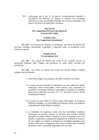 XVI - Apresentar, até o dia 15 de janeiro, circunstanciado relatório à
Presidência do Tribunal de Justiça, a respeito das atividades
judiciárias do ano, das medidas adotadas, dos serviços realizados e do
grau de eficiência revelado pelos servidores.
SEÇÃO XI
Da Competência Privativa dos Juízes da
Comarca da Capital
SUBSEÇÃO I
Da Competência Jurisdicional
Art. 150 - Na Comarca de Manaus, as atribuições dos Juízes de Direito são
exercidas mediante distribuição, respeitada a separação entre as jurisdições cível,
criminal e especial.
SUBSEÇÃO II
Da Jurisdição Civil
Art. 151 - Aos Juízes de Direito das Varas Cíveis compete exercer as
atribuições definidas neste Código, não privativas de outro Juízo, servindo por
distribuição.
Art. 152 - Aos Juízes de Direito das Varas da Fazenda Pública Estadual
compete, por distribuição:
I - Processar e julgar com jurisdição em todo o território do Estado:
a) as causas em que o Estado do Amazonas e os seus respectivos órgãos
autárquicos forem interessados, como autores, réus, assistentes ou
oponentes, excetuadas falências, concordatas e acidentes de trabalho,
bem como as definidas nas letras “e” e “f”, do inciso I, do art. 102 da
Constituição Federal;
b) as causas em que forem do mesmo modo interessadas as Empresas
Públicas Estaduais, e as Sociedades de Economia Mista ou Fundações
instituídas pelo Poder Público Estadual;
c) os mandados de segurança contra atos das autoridades estaduais,
autárquicas ou pessoas naturais ou jurídicas que exerçam funções
delegadas do Poder Público Estadual, no que se entender com essas
funções, ressalvada a competência originária do Tribunal de Justiça e
de seus órgãos em relação à categoria da autoridade apontada como
coatora, bem como a competência dos Juízes de Direito das Comarcas
do Interior onde a autoridade impetrada tiver sua sede;
63
 