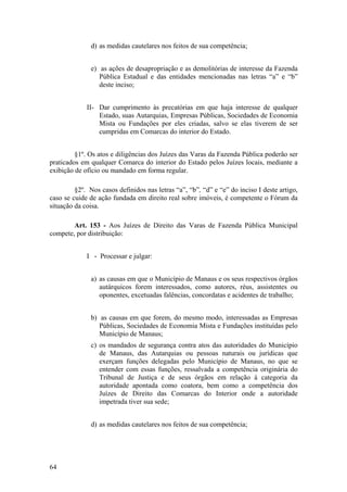 d) as medidas cautelares nos feitos de sua competência;
e) as ações de desapropriação e as demolitórias de interesse da Fazenda
Pública Estadual e das entidades mencionadas nas letras “a” e “b”
deste inciso;
II- Dar cumprimento às precatórias em que haja interesse de qualquer
Estado, suas Autarquias, Empresas Públicas, Sociedades de Economia
Mista ou Fundações por eles criadas, salvo se elas tiverem de ser
cumpridas em Comarcas do interior do Estado.
§1º. Os atos e diligências dos Juízes das Varas da Fazenda Pública poderão ser
praticados em qualquer Comarca do interior do Estado pelos Juízes locais, mediante a
exibição de ofício ou mandado em forma regular.
§2º. Nos casos definidos nas letras “a”, “b”, “d” e “e” do inciso I deste artigo,
caso se cuide de ação fundada em direito real sobre imóveis, é competente o Fórum da
situação da coisa.
Art. 153 - Aos Juízes de Direito das Varas de Fazenda Pública Municipal
compete, por distribuição:
I - Processar e julgar:
a) as causas em que o Município de Manaus e os seus respectivos órgãos
autárquicos forem interessados, como autores, réus, assistentes ou
oponentes, excetuadas falências, concordatas e acidentes de trabalho;
b) as causas em que forem, do mesmo modo, interessadas as Empresas
Públicas, Sociedades de Economia Mista e Fundações instituídas pelo
Município de Manaus;
c) os mandados de segurança contra atos das autoridades do Município
de Manaus, das Autarquias ou pessoas naturais ou jurídicas que
exerçam funções delegadas pelo Município de Manaus, no que se
entender com essas funções, ressalvada a competência originária do
Tribunal de Justiça e de seus órgãos em relação à categoria da
autoridade apontada como coatora, bem como a competência dos
Juízes de Direito das Comarcas do Interior onde a autoridade
impetrada tiver sua sede;
d) as medidas cautelares nos feitos de sua competência;
64
 