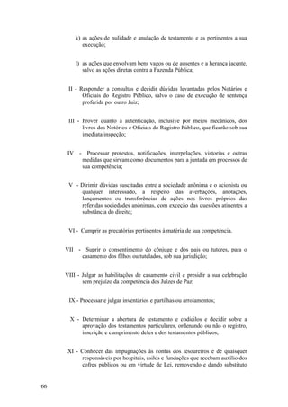 k) as ações de nulidade e anulação de testamento e as pertinentes a sua
execução;
l) as ações que envolvam bens vagos ou de ausentes e a herança jacente,
salvo as ações diretas contra a Fazenda Pública;
II - Responder a consultas e decidir dúvidas levantadas pelos Notários e
Oficiais do Registro Público, salvo o caso de execução de sentença
proferida por outro Juiz;
III - Prover quanto à autenticação, inclusive por meios mecânicos, dos
livros dos Notórios e Oficiais do Registro Público, que ficarão sob sua
imediata inspeção;
IV - Processar protestos, notificações, interpelações, vistorias e outras
medidas que sirvam como documentos para a juntada em processos de
sua competência;
V - Dirimir dúvidas suscitadas entre a sociedade anônima e o acionista ou
qualquer interessado, a respeito das averbações, anotações,
lançamentos ou transferências de ações nos livros próprios das
referidas sociedades anônimas, com exceção das questões atinentes a
substância do direito;
VI - Cumprir as precatórias pertinentes à matéria de sua competência.
VII - Suprir o consentimento do cônjuge e dos pais ou tutores, para o
casamento dos filhos ou tutelados, sob sua jurisdição;
VIII - Julgar as habilitações de casamento civil e presidir a sua celebração
sem prejuízo da competência dos Juízes de Paz;
IX - Processar e julgar inventários e partilhas ou arrolamentos;
X - Determinar a abertura de testamento e codicilos e decidir sobre a
aprovação dos testamentos particulares, ordenando ou não o registro,
inscrição e cumprimento deles e dos testamentos públicos;
XI - Conhecer das impugnações às contas dos tesoureiros e de quaisquer
responsáveis por hospitais, asilos e fundações que recebam auxílio dos
cofres públicos ou em virtude de Lei, removendo e dando substituto
66
 