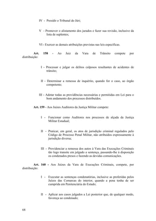 IV - Presidir o Tribunal do Júri;
V - Promover o alistamento dos jurados e fazer sua revisão, inclusive da
lista de suplentes;
VI - Exercer as demais atribuições previstas nas leis específicas.
Art. 158 - Ao Juiz da Vara de Trânsito compete por
distribuição:
I - Processar e julgar os delitos culposos resultantes de acidentes de
trânsito;
II - Determinar a remessa de inquérito, quando for o caso, ao órgão
competente;
III - Adotar todas as providências necessárias e permitidas em Lei para o
bom andamento dos processos distribuídos.
Art. 159 - Aos Juízes Auditores da Justiça Militar compete:
I - Funcionar como Auditores nos processos de alçada da Justiça
Militar Estadual;
II - Praticar, em geral, os atos de jurisdição criminal regulados pelo
Código de Processo Penal Militar, não atribuídos expressamente à
jurisdição diversa;
III - Providenciar a remessa dos autos à Vara das Execuções Criminais
tão logo transite em julgado a sentença, passando-lhe à disposição
os condenados presos e fazendo as devidas comunicações.
Art. 160 - Aos Juízes da Vara de Execuções Criminais, compete, por
distribuição:
I - Executar as sentenças condenatórias, inclusive as proferidas pelos
Juízes das Comarcas do interior, quando a pena tenha de ser
cumprida em Penitenciária do Estado;
II - Aplicar aos casos julgados a Lei posterior que, de qualquer modo,
favoreça ao condenado;
68
 