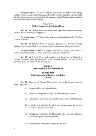 Parágrafo único - O Juiz de Direito, convocado nos termos deste artigo,
receberá os processos do Desembargador substituído, somente ficando a eles vinculado,
até final julgamento, se esta substituição for superior a trinta (30) dias, exceto nos casos
de convocação com jurisdição restrita.
SEÇÃO IV
Do Funcionamento do Tribunal Pleno
Art. 25 - O Tribunal Pleno funcionará com a presença mínima da maioria
absoluta de seus membros desimpedidos.
Parágrafo único - O Tribunal Pleno será secretariado pelo Secretário Geral do
Tribunal de Justiça.
Art. 26 - O Tribunal Pleno, as Câmaras Reunidas e as Câmaras Isoladas
realizarão uma sessão ordinária por semana, conforme dispuser o Regimento Interno.
Parágrafo único - Poderão os órgãos, indicados no ‘caput’ deste artigo, se
reunir extraordinariamente, na forma estabelecida no Regimento Interno.
Art. 27 - O Tribunal Pleno será presidido pelo Presidente do Tribunal as
Câmaras Reunidas, pelo Vice-Presidente e as Câmaras Isoladas, por um de seus
membros, eleito nos termos do art. 54 desta Lei.
SEÇÃO V
Da Competência do Tribunal Pleno
SUBSEÇÃO I
Da Competência do Processo Legislativo
Externo
Art. 28 - Compete ao Tribunal Pleno, através do seu Presidente, propor ao
Poder Legislativo:
I - A organização e a divisão judiciária;
II - Observado o disposto no artigo 169 da Constituição Federal:
a) a alteração do número de seus membros e dos Juízes de 1ª Instância;
b) a criação e a extinção de Juízos de primeiro grau, de serviços
auxiliares e de Juizados de Paz;
c) a fixação de vencimentos dos Magistrados, dos servidores de justiça
e dos órgãos que lhe forem vinculados.
III - A aprovação ou alteração do Regimento de Custas.
7
 
