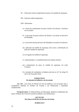 XI - Zelar pelo correto cumprimento da pena e da medida de segurança;
XII - Autorizar saídas temporárias;
XIII - Determinar:
a) a forma de cumprimento da pena restritiva de direitos e fiscalizar
sua execução;
b) a conversão da pena restritiva de direitos e de multa em privativa
de liberdade;
c) a conversão da pena privativa de liberdade em restritiva de direitos;
d) a aplicação da medida de segurança, bem como a substituição da
pena por medida de segurança;
e) a revogação da medida de segurança;
f) a desinternação e o restabelecimento da situação anterior;
g) o cumprimento da pena ou medida de segurança em outra
Comarca;
h) a remoção do condenado na hipótese prevista no §1º do artigo 86
da Lei de Execução Penal.
SUBSEÇÃO IV
Do Juizado da Infância e da Juventude
Art. 161 - Aos Juízes de Direito da Vara da Infância e da Juventude cabe a
competência definida no Estatuto da Criança e do Adolescente e legislação
complementar.
Parágrafo único. O Tribunal Pleno, por Resolução, definirá as atribuições dos
Juízes Titulares das Varas do Juizado da Infância e da Adolescência.
SEÇÃO XII
Dos Juízes de Direito do Interior do Estado
SUBSEÇÃO I
70
 