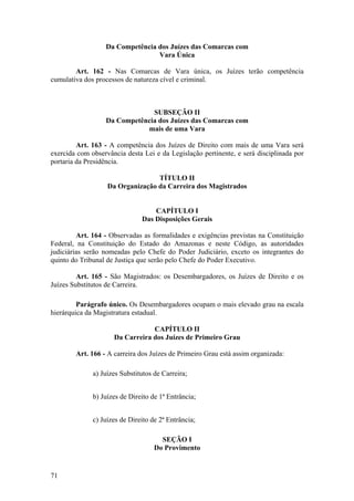 Da Competência dos Juízes das Comarcas com
Vara Única
Art. 162 - Nas Comarcas de Vara única, os Juízes terão competência
cumulativa dos processos de natureza cível e criminal.
SUBSEÇÃO II
Da Competência dos Juízes das Comarcas com
mais de uma Vara
Art. 163 - A competência dos Juízes de Direito com mais de uma Vara será
exercida com observância desta Lei e da Legislação pertinente, e será disciplinada por
portaria da Presidência.
TÍTULO II
Da Organização da Carreira dos Magistrados
CAPÍTULO I
Das Disposições Gerais
Art. 164 - Observadas as formalidades e exigências previstas na Constituição
Federal, na Constituição do Estado do Amazonas e neste Código, as autoridades
judiciárias serão nomeadas pelo Chefe do Poder Judiciário, exceto os integrantes do
quinto do Tribunal de Justiça que serão pelo Chefe do Poder Executivo.
Art. 165 - São Magistrados: os Desembargadores, os Juízes de Direito e os
Juízes Substitutos de Carreira.
Parágrafo único. Os Desembargadores ocupam o mais elevado grau na escala
hierárquica da Magistratura estadual.
CAPÍTULO II
Da Carreira dos Juízes de Primeiro Grau
Art. 166 - A carreira dos Juízes de Primeiro Grau está assim organizada:
a) Juízes Substitutos de Carreira;
b) Juízes de Direito de 1ª Entrância;
c) Juízes de Direito de 2ª Entrância;
SEÇÃO I
Do Provimento
71
 