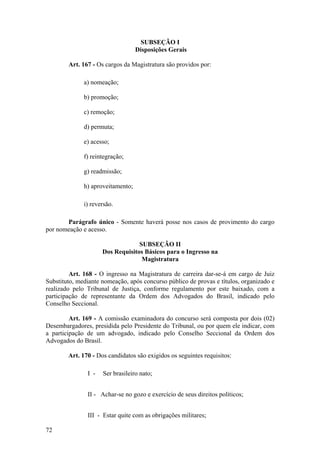 SUBSEÇÃO I
Disposições Gerais
Art. 167 - Os cargos da Magistratura são providos por:
a) nomeação;
b) promoção;
c) remoção;
d) permuta;
e) acesso;
f) reintegração;
g) readmissão;
h) aproveitamento;
i) reversão.
Parágrafo único - Somente haverá posse nos casos de provimento do cargo
por nomeação e acesso.
SUBSEÇÃO II
Dos Requisitos Básicos para o Ingresso na
Magistratura
Art. 168 - O ingresso na Magistratura de carreira dar-se-á em cargo de Juiz
Substituto, mediante nomeação, após concurso público de provas e títulos, organizado e
realizado pelo Tribunal de Justiça, conforme regulamento por este baixado, com a
participação de representante da Ordem dos Advogados do Brasil, indicado pelo
Conselho Seccional.
Art. 169 - A comissão examinadora do concurso será composta por dois (02)
Desembargadores, presidida pelo Presidente do Tribunal, ou por quem ele indicar, com
a participação de um advogado, indicado pelo Conselho Seccional da Ordem dos
Advogados do Brasil.
Art. 170 - Dos candidatos são exigidos os seguintes requisitos:
I - Ser brasileiro nato;
II - Achar-se no gozo e exercício de seus direitos políticos;
III - Estar quite com as obrigações militares;
72
 