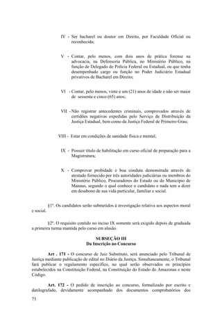 IV - Ser bacharel ou doutor em Direito, por Faculdade Oficial ou
reconhecida;
V - Contar, pelo menos, com dois anos de prática forense na
advocacia, na Defensoria Pública, no Ministério Público, na
função de Delegado de Polícia Federal ou Estadual, ou que tenha
desempenhado cargo ou função no Poder Judiciário Estadual
privativos de Bacharel em Direito;
VI - Contar, pelo menos, vinte e um (21) anos de idade e não ser maior
de sessenta e cinco (65) anos;
VII -Não registrar antecedentes criminais, comprovados através de
certidões negativas expedidas pelo Serviço de Distribuição da
Justiça Estadual, bem como da Justiça Federal de Primeiro Grau;
VIII - Estar em condições de sanidade física e mental;
IX - Possuir título de habilitação em curso oficial de preparação para a
Magistratura;
X - Comprovar probidade e boa conduta demonstrada através de
atestado fornecido por três autoridades judiciárias ou membros do
Ministério Público, Procuradores do Estado ou do Município de
Manaus, segundo o qual conhece o candidato e nada tem a dizer
em desabono de sua vida particular, familiar e social.
§1º. Os candidatos serão submetidos à investigação relativa aos aspectos moral
e social.
§2º. O requisito contido no inciso IX somente será exigido depois de graduada
a primeira turma mantida pelo curso em alusão.
SUBSEÇÃO III
Da Inscrição no Concurso
Art . 171 - O concurso de Juiz Substituto, será anunciado pelo Tribunal de
Justiça mediante publicação de edital no Diário da Justiça. Simultaneamente, o Tribunal
fará publicar o regulamento específico, no qual serão observados os princípios
estabelecidos na Constituição Federal, na Constituição do Estado do Amazonas e neste
Código.
Art. 172 - O pedido de inscrição ao concurso, formalizado por escrito e
datilografado, devidamente acompanhado dos documentos comprobatórios dos
73
 