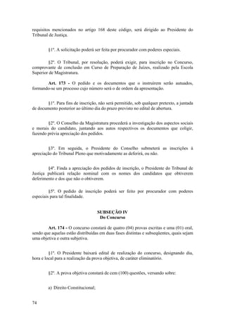 requisitos mencionados no artigo 168 deste código, será dirigido ao Presidente do
Tribunal de Justiça.
§1º. A solicitação poderá ser feita por procurador com poderes especiais.
§2º. O Tribunal, por resolução, poderá exigir, para inscrição no Concurso,
comprovante de conclusão em Curso de Preparação de Juízes, realizado pela Escola
Superior de Magistratura.
Art. 173 - O pedido e os documentos que o instruírem serão autuados,
formando-se um processo cujo número será o de ordem da apresentação.
§1º. Para fins de inscrição, não será permitido, sob qualquer pretexto, a juntada
de documento posterior ao último dia do prazo previsto no edital de abertura.
§2º. O Conselho da Magistratura procederá a investigação dos aspectos sociais
e morais do candidato, juntando aos autos respectivos os documentos que coligir,
fazendo prévia apreciação dos pedidos.
§3º. Em seguida, o Presidente do Conselho submeterá as inscrições à
apreciação do Tribunal Pleno que motivadamente as deferirá, ou não.
§4º. Finda a apreciação dos pedidos de inscrição, o Presidente do Tribunal de
Justiça publicará relação nominal com os nomes dos candidatos que obtiverem
deferimento e dos que não o obtiverem.
§5º. O pedido de inscrição poderá ser feito por procurador com poderes
especiais para tal finalidade.
SUBSEÇÃO IV
Do Concurso
Art. 174 - O concurso constará de quatro (04) provas escritas e uma (01) oral,
sendo que aquelas estão distribuídas em duas fases distintas e subseqüentes, quais sejam
uma objetiva e outra subjetiva.
§1º. O Presidente baixará edital de realização do concurso, designando dia,
hora e local para a realização da prova objetiva, de caráter eliminatório.
§2º. A prova objetiva constará de cem (100) questões, versando sobre:
a) Direito Constitucional;
74
 