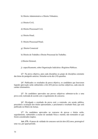 b) Direito Administrativo e Direito Tributário;
c) Direito Civil;
d) Direito Processual Civil;
e) Direito Penal;
f) Direito Processual Penal;
g) Direito Comercial
h) Direito do Trabalho e Direito Processual do Trabalho;
i) Direito Eleitoral;
j) especificamente, sobre Organização Judiciária e Registros Públicos.
§3º. Na prova objetiva, para cada disciplina ou grupo de disciplina constante
das letras do parágrafo anterior, formular-se-ão dez (10) questões.
§4º. Publicados os resultados da prova objetiva, os candidatos que houverem
logrado aprovação serão submetidos a três (03) provas escritas subjetivas, cada uma de
caráter eliminatório.
§5º. Os candidatos aprovados nas provas subjetivas submeter-se-ão a uma
prova oral, realizada de acordo com o regulamento do concurso.
§6º. Divulgado o resultado da prova oral, a comissão, em sessão pública,
procederá a avaliação dos títulos apresentados, e proclamará o resultado final, que será
publicado no Diário da Justiça.
§7º. Os candidatos aprovados no concurso de provas e títulos serão,
seguidamente, submetidos a exame de sanidade física e mental, não nomeados os que
forem considerados inaptos.
Art. 175 - O prazo de validade do concurso será de dois (02) anos, prorrogável
uma vez, por igual período.
75
 