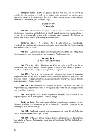 Parágrafo único - Dentro do período de dois (02) anos, ou, se houver, no
período de prorrogação, ocorrendo novas vagas, serão nomeados os remanescentes
aprovados, na ordem de classificação do concurso. Estes remanescentes terão prioridade
sobre novos concursados para assumir o cargo.
SUBSEÇÃO V
Da Nomeação
Art. 176 - Os candidatos classificados no concurso de provas e títulos serão
submetidos a exames de sanidade física e mental, através de inspeção médica oficial e,
os que forem considerados aptos, serão nomeados pelo Presidente do Tribunal de
Justiça para o cargo de Juiz Substituto por dois (02) anos.
Parágrafo único - A nomeação far-se-á pela ordem de classificação,
permitindo ao candidato classificado em primeiro lugar a escolha da Comarca dentre
aquelas que estiverem vagas.
Art. 177 - A nomeação ficará automaticamente sem efeito, se o Magistrado
não tomar posse, nem entrar em exercício nos prazos fixados nesta Lei.
SUBSEÇÃO VI
Da Posse e do Compromisso
Art. 178 - Os Juízes Substitutos de Carreira, após a publicação do ato
nomeatório, em sessão solene, tomarão posse e entrarão em exercício perante o
Presidente do Tribunal de Justiça, a quem prestarão compromisso.
Art. 179 - Para o ato de posse, o Juiz Substituto apresentará à autoridade
competente para lhe dar posse o decreto de sua nomeação, declaração pública de seus
bens, sua origem e respectivos valores, e declaração quanto ao exercício ou não de outro
cargo, emprego ou função pública.
Art. 180 - O Presidente do Tribunal de Justiça verificará, sob pena de
responsabilidade, se foram satisfeitas as condições estabelecidas em Lei ou regulamento
para investidura no cargo.
Art. 181 - A posse deverá ocorrer no prazo de trinta (30) dias, contados da data
da publicação do ato de nomeação no Diário da Justiça.
Parágrafo único - Provando o nomeado justo impedimento, antes da expiração
do prazo, ser-lhe-á, pela autoridade que fez a nomeação, concedida a prorrogação, por
tempo igual indicado neste artigo.
Art. 182 - Desde que os motivos sejam relevantes, a posse do Juiz Substituto
poderá ser prestada por meio de procurador.
Art. 183 - O Juiz, no ato da posse, prestará o compromisso de desempenhar
com retidão as funções do seu cargo, cumprindo a Constituição do País, do Estado e as
leis vigentes.
76
 