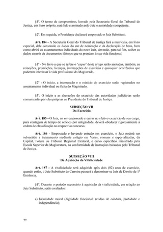 §1º. O termo de compromisso, lavrado pela Secretaria Geral do Tribunal de
Justiça, em livro próprio, será lido e assinado pelo Juiz e autoridade competente.
§2º. Em seguida, o Presidente declarará empossado o Juiz Substituto.
Art. 184 - A Secretaria Geral do Tribunal de Justiça fará a matrícula, em livro
especial, dele constando os dados do ato de nomeação e da declaração de bens, bem
como abrirá os assentamentos individuais do novo Juiz, devendo, para tal fim, colher os
dados através de documentos idôneos que se prendam à sua vida funcional.
§1º - No livro a que se refere o ‘caput’ deste artigo serão anotadas, também, as
remoções, promoções, licenças, interrupções de exercício e quaisquer ocorrências que
puderem interessar à vida profissional do Magistrado.
§2º - O início, a interrupção e o reinício do exercício serão registrados no
assentamento individual ou ficha do Magistrado.
§3º. O início e as alterações do exercício das autoridades judiciárias serão
comunicadas por elas próprias ao Presidente do Tribunal de Justiça.
SUBSEÇÃO VII
Do Exercício
Art. 185 - O Juiz, ao ser empossado e entrar no efetivo exercício de seu cargo,
para contagem de tempo de serviço por antigüidade, deverá obedecer rigorosamente à
ordem de classificação no respectivo concurso.
Art. 186 - Empossado e havendo entrado em exercício, o Juiz poderá ser
submetido a treinamento mediante estágio em Varas, comuns e especializadas, da
Capital, Fórum ou Tribunal Regional Eleitoral, e curso específico ministrado pela
Escola Superior da Magistratura, na conformidade de instruções baixadas pelo Tribunal
de Justiça.
SUBSEÇÃO VIII
Da Aquisição da Vitaliciedade
Art. 187 - A vitaliciedade será adquirida após dois (02) anos de exercício,
quando então, o Juiz Substituto de Carreira passará a denominar-se Juiz de Direito de 1ª
Entrância.
§1º. Durante o período necessário à aquisição da vitaliciedade, em relação ao
Juiz Substituto, serão avaliados:
a) Idoneidade moral (dignidade funcional, retidão de conduta, probidade e
independência);
77
 