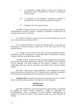 II - As informações colhidas durante o biênio pelo Conselho da
Magistratura, junto à Presidência do Tribunal e à Corregedoria
Geral de Justiça;
III - As referências ao Juiz Substituto, constantes de acórdãos ou
declarações de voto, enviadas pelos respectivos prolatores;
IV - Quaisquer outras informações idôneas.
Art. 189 - O Tribunal de Justiça, em sessão plenária, pelo voto da maioria dos
Desembargadores presentes, avaliará a atuação do requerente e decidirá pela sua
indicação ao cargo de Juiz de Direito.
§1º. Poderá o Tribunal de Justiça recusá-lo por decisão adotada pelo voto da
maioria absoluta de seus membros efetivos.
§2º. Os Juízes Substitutos de Carreira não poderão perder o cargo senão por
deliberação do Tribunal de Justiça, tomada pelo voto de dois terços (2/3) de seus
membros efetivos.
§3º. Afastado o Juiz de exercício do cargo, na forma do parágrafo anterior,
decidindo-se pelo não vitaliciamento, a exoneração caberá ao Presidente do Tribunal,
ainda que a decisão seja proferida após o biênio.
Art. 190 - Antes de decorrido o biênio, necessário à aquisição da vitaliciedade,
desde que seja apresentada proposta pelo Tribunal ao seu Presidente, para exoneração
do Juiz Substituto, este ficará afastado de suas funções e perderá o direito à
vitaliciedade ainda que o ato de exoneração seja assinado após o decurso daquele
período.
Art. 191 - Aprovado no estágio probatório, o Juiz Substituto de Carreira
passará a denominar-se Juiz de Direito de 1ª Entrância, com a expedição do respectivo
ato declaratório da vitaliciedade, por ato do Presidente do Tribunal de Justiça.
Parágrafo único - Os nomes não indicados à nomeação, para que se considere
findo o período de estágio probatório, serão objeto de ato de exoneração.
SUBSEÇÃO IX
Da Antiguidade
Art. 192 - Anualmente, na primeira quinzena do mês de janeiro, o Presidente
do Tribunal de Justiça mandará reorganizar o quadro de antigüidade dos
Desembargadores e Juízes, na entrância e no serviço público, e determinar que se
proceda à sua leitura na primeira sessão solene de posse dos novos dirigentes do
Tribunal.
79
 
