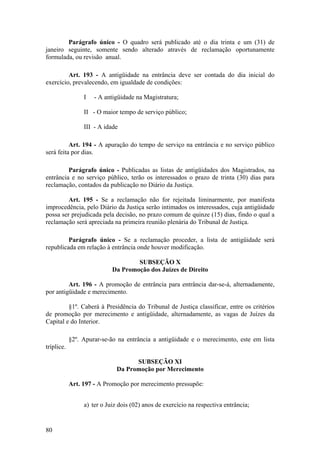 Parágrafo único - O quadro será publicado até o dia trinta e um (31) de
janeiro seguinte, somente sendo alterado através de reclamação oportunamente
formulada, ou revisão anual.
Art. 193 - A antigüidade na entrância deve ser contada do dia inicial do
exercício, prevalecendo, em igualdade de condições:
I - A antigüidade na Magistratura;
II - O maior tempo de serviço público;
III - A idade
Art. 194 - A apuração do tempo de serviço na entrância e no serviço público
será feita por dias.
Parágrafo único - Publicadas as listas de antigüidades dos Magistrados, na
entrância e no serviço público, terão os interessados o prazo de trinta (30) dias para
reclamação, contados da publicação no Diário da Justiça.
Art. 195 - Se a reclamação não for rejeitada liminarmente, por manifesta
improcedência, pelo Diário da Justiça serão intimados os interessados, cuja antigüidade
possa ser prejudicada pela decisão, no prazo comum de quinze (15) dias, findo o qual a
reclamação será apreciada na primeira reunião plenária do Tribunal de Justiça.
Parágrafo único - Se a reclamação proceder, a lista de antigüidade será
republicada em relação à entrância onde houver modificação.
SUBSEÇÃO X
Da Promoção dos Juízes de Direito
Art. 196 - A promoção de entrância para entrância dar-se-á, alternadamente,
por antigüidade e merecimento.
§1º. Caberá à Presidência do Tribunal de Justiça classificar, entre os critérios
de promoção por merecimento e antigüidade, alternadamente, as vagas de Juízes da
Capital e do Interior.
§2º. Apurar-se-ão na entrância a antigüidade e o merecimento, este em lista
tríplice.
SUBSEÇÃO XI
Da Promoção por Merecimento
Art. 197 - A Promoção por merecimento pressupõe:
a) ter o Juiz dois (02) anos de exercício na respectiva entrância;
80
 