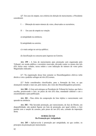 §2º. Em caso de empate, nos critérios de aferição do merecimento, o Presidente
considerará:
I - Obtenção de maior número de votos, observados os escrutínios;
II - Em caso de empate na votação:
a) antigüidade na entrância;
b) antigüidade na carreira;
c) o mais antigo no serviço público;
d) classificação no concurso para ingresso na Carreira.
Art. 199 - A lista de merecimento para promoção será organizada pelo
Tribunal, em sessão pública e escrutínio reservado, devendo conter os nomes dos três
(03) Juízes mais votados, nessa ordem e com indicação do número de votos pelos
Magistrados indicados.
§1º. Na organização dessa lista somente os Desembargadores efetivos terão
direito a voto e poderão sufragar até três (03) nomes.
§2.º Serão considerados classificados, para a formação da lista, os que
alcançarem metade e mais um, pelo menos, dos votos dos Desembargadores presentes.
Art. 200 - A lista será entregue ao Presidente do Tribunal de Justiça, que fará a
escolha, promovendo o Juiz, no prazo de três (03) dias, mandando elaborar o ato e
encaminhando-o para publicação.
Art. 201 - Para efeito da composição da lista tríplice o merecimento será
apurado na entrância.
Art. 202 - Não havendo promoção, por merecimento, de Juiz de Direito, em
disponibilidade, não poderá figurar em lista de promoção, por igual critério, o Juiz
punido com a sanção de censura, pelo prazo de um (01) ano, contado da imposição
desta.
SUBSEÇÃO XII
Da Promoção por Antiguidade
Art. 203 - Aplicar-se-ão à promoção por antigüidade, no que couber, os
princípios da promoção por merecimento.
82
 