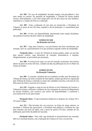 Art. 204 - No caso de antigüidade, havendo empate, terá precedência o Juiz
mais antigo na carreira. Na apuração da antigüidade, o Tribunal de Justiça poderá
recusar, motivadamente, o Juiz mais antigo pelo voto de dois terços de seus membros,
repetindo-se a votação até fixar-se a indicação.
Art. 205 - Feita a indicação do Juiz para ser promovido, o Presidente do
Tribunal, no prazo de três (03) dias, expedirá o ato de promoção e o encaminhará para
publicação.
Art. 206 - O Juiz, em disponibilidade, determinada como sanção disciplinar,
não poderá ser promovido pelo critério da antigüidade.
SUBSEÇÃO XIII
Da Remoção em Geral
Art. 207 - Vaga uma Comarca, o seu provimento será feito inicialmente, por
remoção, salvo se o preenchimento tiver que acontecer segundo critério de antigüidade.
Parágrafo único - A juízo do Tribunal de Justiça poderá, ainda, ser provida,
pelo mesmo critério, vaga decorrente de remoção, destinando-se a seguinte,
obrigatoriamente, ao provimento por promoção.
Art. 208 - O exercício do cargo, no caso de remoção ou permuta, terá reinício
dentro do prazo de trinta (30) dias, contados da data da publicação do ato no Diário da
Justiça do Estado.
SUBSEÇÃO XIV
Da Remoção Voluntária
Art. 209 - A remoção voluntária far-se-á mediante escolha, pelo Presidente do
Tribunal de Justiça, de nome constante de lista tríplice, sempre que possível, organizada
pelo Tribunal de Justiça e contendo os nomes dos candidatos inscritos, com mais de seis
(06) meses de efetivo exercício na Comarca.
Art. 210 - Vagando o cargo de Juiz de Direito ou Juiz Substituto de Carreira, o
Tribunal de Justiça verificará a existência de Juiz integrante da carreira da Magistratura
da mesma Entrância, sem exercício, por motivo de disponibilidade, e examinará a
conveniência de ser ele aproveitado.
Parágrafo único - O aproveitamento obedecerá ao disposto nos Artigos 225 e
227 deste Código.
Art. 211 - Não havendo Juiz em exercício, na forma do artigo anterior, ou
decidindo o Tribunal não aproveitá-lo, o Presidente fará publicar a existência de vaga
para remoção, por meio de edital, com o prazo de quinze (15) dias, contados de sua
publicação, para efeito de pedido de inscrição.
Parágrafo único - Para cada vaga destinada ao preenchimento por remoção,
abrir-se-á inscrição distinta, com a indicação da Comarca ou Vara a ser provida.
83
 
