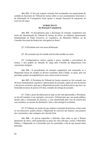 Art. 212 - O Juiz que requerer remoção fará acompanhar seu requerimento de
certidão da Secretaria do Tribunal de Justiça sobre os seus assentamentos funcionais e
de informação da Corregedoria Geral quanto à atuação funcional de requerente no
exercício do cargo.
SUBSEÇÃO XV
Da Remoção Compulsória
Art. 213 - O procedimento para a decretação da remoção compulsória terá
início por determinação do Tribunal de Justiça, de ofício, ou mediante representação
fundamentada do Poder Executivo ou Legislativo, do Ministério Público, ou do
Conselho Seccional da Ordem dos Advogados do Brasil.
§1º. O Presidente terá voto nessa deliberação.
§2º. Da resolução que for tomada será lavrado acórdão nos autos.
§3º. Configurando-se motivo urgente e grave, atendida a conveniência da
Justiça, o Juiz poderá ser afastado do cargo pelo Conselho da Magistratura com
vencimentos integrais.
Art. 214 - O procedimento de remoção compulsória será instaurado, se o
Magistrado deixar de cumprir os deveres constantes deste Código, os quais, pela sua
gravidade, podem incompatibilizá-lo com o meio social ou forense.
Art. 215 - O Presidente do Tribunal de Justiça remeterá ao Juiz acusado, nas
48 horas imediatamente seguintes a apresentação da acusação, cópias do teor da mesma
e das provas existentes, para que o Magistrado proceda à sua defesa prévia, que deve ser
formulada no prazo de quinze (15) dias, contados da entrega da acusação.
§1º. Findo o prazo da defesa prévia, haja ou não sido apresentada, o Presidente,
no dia útil imediato à sua expiração, convocará o Tribunal para que, em sessão pública,
decida sobre a instauração do processo, e, caso determinada pelo voto da maioria dos
seus membros, no mesmo dia distribuirá o feito e fará entregá-lo ao Relator.
§2º. O Tribunal, na sessão em que ordenar a instrução do processo, assim como
no seu transcorrer, poderá afastar o Magistrado do exercício das funções, sem prejuízo
dos vencimentos e das vantagens até a decisão final.
Art. 216 - As provas requeridas e deferidas, bem como as que o Relator
determinar de ofício, serão produzidas no prazo de vinte (20) dias, cientes o Ministério
Público, o Magistrado ou o Procurador por ele constituído, a fim de que possam delas
participar.
84
 