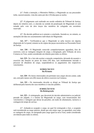§1º. Finda a instrução, o Ministério Público, o Magistrado ou seu procurador
terão, sucessivamente, vista dos autos por dez (10) dias para as razões.
§2º. O julgamento será realizado em sessão ordinária do Tribunal de Justiça,
depois de relatório oral, e a decisão no sentido da penalização do Magistrado só será
tomada pelo voto de dois terços dos membros do colegiado em escrutínio
reservado.
§3º. Da decisão publicar-se-á somente a conclusão, fazendo-se, no entanto, as
anotações devidas nos assentamentos individuais do Magistrado.
Art. 217 - Verificando-se que o Magistrado se acha incurso em alguma
disposição de Lei penal, remeter-se-ão cópias das peças necessárias ao Procurador Geral
da Justiça.
Art. 218 - O Magistrado removido compulsoriamente aguardará, fora do
exercício, com as vantagens integrais do cargo, a designação, pelo Tribunal, de nova
Comarca ou Vara, sendo considerado em trânsito para todos os efeitos.
Art. 219 - Se o Juiz não aceitar a remoção compulsória, deixando de assumir o
exercício das funções no prazo de trinta (30) dias, será imediatamente iniciado o
processo de abandono de cargo, suspendendo-se os pagamentos dos respectivos
vencimentos.
SUBSEÇÃO XVI
Da Permuta
Art. 220 - Os Juízes interessados em permutar seus cargos devem contar, cada
um, com pelo menos seis (06) meses de efetivo exercício na Comarca.
Art. 221 - Os interessados deverão se dirigir ao Tribunal de Justiça que
deliberará pela maioria dos seus membros à vista dos pedidos.
SUBSEÇÃO XVII
Da Reintegração
Art. 222 - A reintegração, que decorrerá de decisão administrativa ou judicial,
passada em julgado, é o retorno do Magistrado ao cargo, com ressarcimento dos
vencimentos e vantagens que deixar de perceber, em razão do afastamento, inclusive a
contagem do tempo de serviço.
§1º. Achando-se ocupado o cargo, no qual foi reintegrado o Juiz, o ocupante
será reconduzido ao cargo anterior, desde que este esteja vago, ou aguardará, com todas
as vantagens do cargo, ser designado para cargo igual ou nova Vara, sendo considerado
em trânsito para todos os efeitos.
85
 