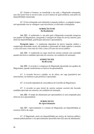 §2º. Extinta a Comarca, ou transferida a sua sede, o Magistrado reintegrado,
caso não aceite fixar-se na nova sede, ou em Comarca de igual entrância, será posto em
disponibilidade remunerada.
§3º. O Juiz reintegrado será submetido à inspeção médica e, se julgado incapaz,
será aposentado com as vantagens a que teria direito, se efetivada a reintegração.
SUBSEÇÃO XVIII
Da Readmissão
Art. 223 - A readmissão é o ato pelo qual o Magistrado exonerado reingressa
nos quadros da Magistratura, assegurada a contagem do tempo de serviço anterior, para
efeito de disponibilidade, gratificação adicional e aposentadoria.
Parágrafo único - A readmissão dependerá de prévia inspeção médica e
comprovada idoneidade moral, não podendo o interessado ter idade superior a sessenta
e cinco (65) anos e nem mais de vinte e cinco (25) anos de serviço público.
Art. 224 - A readmissão no cargo inicial da carreira somente será concedida
quando não houver candidato aprovado em concurso, em condições de nomeação.
SUBSEÇÃO XIX
Da Reversão
Art. 225 - A reversão é o reingresso do Magistrado aposentado nos quadros da
Magistratura, quando insubsistentes os motivos da aposentadoria.
§1º. A reversão far-se-á a pedido, ou de ofício, em vaga preenchível por
merecimento, na entrância a que pertencia o aposentado.
§2º. A reversão dependerá de concordância do Conselho da Magistratura.
§3º. A reversão no grau inicial da carreira somente ocorrerá não havendo
candidato aprovado em concurso, em condições de nomeação.
Art. 226 - O tempo de afastamento por aposentadoria só será computado para
efeito de nova aposentadoria.
SUBSEÇÃO XX
Do Aproveitamento
Art. 227 - Aproveitamento é o retorno do Magistrado em disponibilidade ao
exercício efetivo do cargo.
§1º. O Magistrado, posto em disponibilidade por motivo de interesse público,
somente poderá pleitear o seu aproveitamento decorridos dois (02) anos do afastamento.
86
 