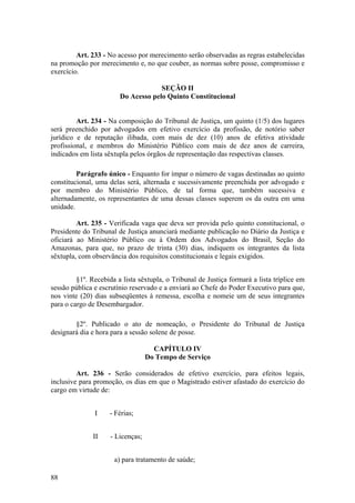 Art. 233 - No acesso por merecimento serão observadas as regras estabelecidas
na promoção por merecimento e, no que couber, as normas sobre posse, compromisso e
exercício.
SEÇÃO II
Do Acesso pelo Quinto Constitucional
Art. 234 - Na composição do Tribunal de Justiça, um quinto (1/5) dos lugares
será preenchido por advogados em efetivo exercício da profissão, de notório saber
jurídico e de reputação ilibada, com mais de dez (10) anos de efetiva atividade
profissional, e membros do Ministério Público com mais de dez anos de carreira,
indicados em lista sêxtupla pelos órgãos de representação das respectivas classes.
Parágrafo único - Enquanto for ímpar o número de vagas destinadas ao quinto
constitucional, uma delas será, alternada e sucessivamente preenchida por advogado e
por membro do Ministério Público, de tal forma que, também sucessiva e
alternadamente, os representantes de uma dessas classes superem os da outra em uma
unidade.
Art. 235 - Verificada vaga que deva ser provida pelo quinto constitucional, o
Presidente do Tribunal de Justiça anunciará mediante publicação no Diário da Justiça e
oficiará ao Ministério Público ou à Ordem dos Advogados do Brasil, Seção do
Amazonas, para que, no prazo de trinta (30) dias, indiquem os integrantes da lista
sêxtupla, com observância dos requisitos constitucionais e legais exigidos.
§1º. Recebida a lista sêxtupla, o Tribunal de Justiça formará a lista tríplice em
sessão pública e escrutínio reservado e a enviará ao Chefe do Poder Executivo para que,
nos vinte (20) dias subseqüentes à remessa, escolha e nomeie um de seus integrantes
para o cargo de Desembargador.
§2º. Publicado o ato de nomeação, o Presidente do Tribunal de Justiça
designará dia e hora para a sessão solene de posse.
CAPÍTULO IV
Do Tempo de Serviço
Art. 236 - Serão considerados de efetivo exercício, para efeitos legais,
inclusive para promoção, os dias em que o Magistrado estiver afastado do exercício do
cargo em virtude de:
I - Férias;
II - Licenças;
a) para tratamento de saúde;
88
 