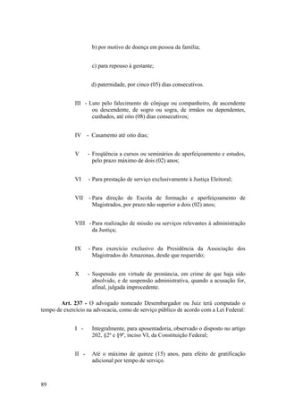b) por motivo de doença em pessoa da família;
c) para repouso à gestante;
d) paternidade, por cinco (05) dias consecutivos.
III - Luto pelo falecimento de cônjuge ou companheiro, de ascendente
ou descendente, de sogro ou sogra, de irmãos ou dependentes,
cunhados, até oito (08) dias consecutivos;
IV - Casamento até oito dias;
V - Freqüência a cursos ou seminários de aperfeiçoamento e estudos,
pelo prazo máximo de dois (02) anos;
VI - Para prestação de serviço exclusivamente à Justiça Eleitoral;
VII - Para direção de Escola de formação e aperfeiçoamento de
Magistrados, por prazo não superior a dois (02) anos;
VIII -Para realização de missão ou serviços relevantes à administração
da Justiça;
IX - Para exercício exclusivo da Presidência da Associação dos
Magistrados do Amazonas, desde que requerido;
X - Suspensão em virtude de pronúncia, em crime de que haja sido
absolvido, e de suspensão administrativa, quando a acusação for,
afinal, julgada improcedente.
Art. 237 - O advogado nomeado Desembargador ou Juiz terá computado o
tempo de exercício na advocacia, como de serviço público de acordo com a Lei Federal:
I - Integralmente, para aposentadoria, observado o disposto no artigo
202, §2º e §9º, inciso VI, da Constituição Federal;
II - Até o máximo de quinze (15) anos, para efeito de gratificação
adicional por tempo de serviço.
89
 
