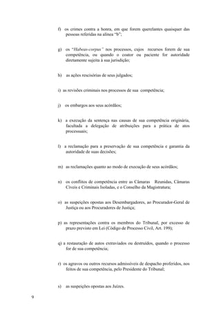 f) os crimes contra a honra, em que forem querelantes quaisquer das
pessoas referidas na alínea “b”;
g) os “Habeas-corpus” nos processos, cujos recursos forem de sua
competência, ou quando o coator ou paciente for autoridade
diretamente sujeita à sua jurisdição;
h) as ações rescisórias de seus julgados;
i) as revisões criminais nos processos de sua competência;
j) os embargos aos seus acórdãos;
k) a execução da sentença nas causas de sua competência originária,
facultada a delegação de atribuições para a prática de atos
processuais;
l) a reclamação para a preservação de sua competência e garantia da
autoridade de suas decisões;
m) as reclamações quanto ao modo de execução de seus acórdãos;
n) os conflitos de competência entre as Câmaras Reunidas, Câmaras
Cíveis e Criminais Isoladas, e o Conselho da Magistratura;
o) as suspeições opostas aos Desembargadores, ao Procurador-Geral de
Justiça ou aos Procuradores de Justiça;
p) as representações contra os membros do Tribunal, por excesso de
prazo previsto em Lei (Código de Processo Civil, Art. 199);
q) a restauração de autos extraviados ou destruídos, quando o processo
for de sua competência;
r) os agravos ou outros recursos admissíveis de despacho proferidos, nos
feitos de sua competência, pelo Presidente do Tribunal;
s) as suspeições opostas aos Juízes.
9
 