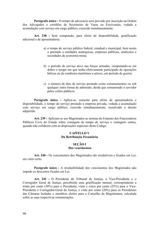 Parágrafo único - O tempo de advocacia será provado por inscrição na Ordem
dos Advogados e certidões de Secretarias de Varas ou Escrivanias, vedada a
acumulação com serviço em cargo público, exercido simultaneamente.
Art. 238 - Será computado, para efeito de disponibilidade, gratificação
adicional e de aposentadoria:
a) o tempo de serviço público federal, estadual e municipal, bem assim
o prestado a entidades autárquicas, empresas públicas, sindicatos e
sociedades de economia mista;
b) o período de serviço ativo nas forças armadas, computando-se em
dobro o tempo em que tenha efetivamente participado de operações
bélicas ou de comboios marítimos e aéreos, em período de guerra;
c) o número de dias de serviço prestado como extranumerário ou sob
qualquer outra forma de admissão, desde que remunerado o servidor
pelos cofres públicos.
Parágrafo único - Aplica-se, somente para efeito de aposentadoria e
disponibilidade, o tempo de serviço prestado a empresa privada, vedada a acumulação
com serviço em cargo público, exercido simultaneamente, ressalvado o direito
adquirido.
Art. 239 - Aplicam-se aos Magistrados as normas do Estatuto dos Funcionários
Públicos Civis do Estado sobre contagem de tempo de serviço e vantagens outras,
quando não colidirem com as disposições especiais deste Código.
CAPÍTULO V
Da Retribuição Pecuniária
SEÇÃO I
Dos vencimentos
Art. 240 - Os vencimentos dos Magistrados são irredutíveis e fixados em Lei,
em valor certo.
Parágrafo único - A irredutibilidade dos vencimentos dos Magistrados não
impede os descontos fixados em Lei.
Art. 241 - O Presidente do Tribunal de Justiça, o Vice-Presidente e o
Corregedor Geral de Justiça, perceberão uma gratificação mensal, correspondente a
trinta por cento (30%) para o Presidente, vinte e cinco por cento (25%) para o Vice-
Presidente e Corregedor-Geral da Justiça, e vinte por cento (20%) para os Presidentes
das Câmaras Isoladas e membros eleitos para o Conselho da Magistratura, calculada
sobre as suas respectivas remunerações.
90
 