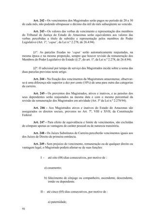 Art. 242 - Os vencimentos dos Magistrados serão pagos no período de 20 a 30
de cada mês, não podendo ultrapassar o décimo dia útil do mês subseqüente ao vencido.
Art. 243 - Os valores das verbas de vencimento e representação dos membros
do Tribunal de Justiça do Estado do Amazonas serão equivalentes aos valores das
verbas percebidas a título de subsídio e representação pelos membros do Poder
Legislativo (Art. 1º, ‘caput’, da Lei n.º 2.278, de 26.4.94).
§1º. As parcelas fixadas no ‘caput’ serão automaticamente reajustadas, na
mesma época e na mesma proporção, sempre que houver revisão da remuneração dos
Membros do Poder Legislativo do Estado (§ 2º, do art. 1º, da Lei n.º 2.278, de 26.4.94).
§2º. O adicional por tempo de serviço dos Magistrados incide sobre a soma das
duas parcelas previstas neste artigo.
Art. 244 - Na fixação dos vencimentos da Magistratura amazonense, observar-
se-á uma diferença não superior a dez por cento (10%) de uma para outra das categorias
da carreira.
Art. 245 - Os proventos dos Magistrados, ativos e inativos, e as pensões dos
seus dependentes serão reajustados na mesma data e com o mesmo percentual da
revisão da remuneração dos Magistrados em atividade (Art. 3º da Lei n.º 2.278/94).
Art. 246 - Aos Magistrados ativos e inativos do Estado do Amazonas são
assegurados os direitos sociais, previstos no Art. 7º, VIII e XVII, da Constituição
Federal.
Art. 247 - Para efeito de equivalência e limite de vencimentos, são excluídas
do cômputo apenas as vantagens de caráter pessoal ou de natureza transitória.
Art. 248 - Os Juízes Substitutos de Carreira perceberão vencimentos iguais aos
dos Juízes de Direito de primeira entrância.
Art. 249 - Sem prejuízo do vencimento, remuneração ou de qualquer direito ou
vantagem legal, o Magistrado poderá afastar-se de suas funções:
I - até oito (08) dias consecutivos, por motivo de :
a) casamento;
b) falecimento de cônjuge ou companheiro, ascendente, descendente,
irmão ou dependente.
II - até cinco (05) dias consecutivos, por motivo de :
a) paternidade;
91
 
