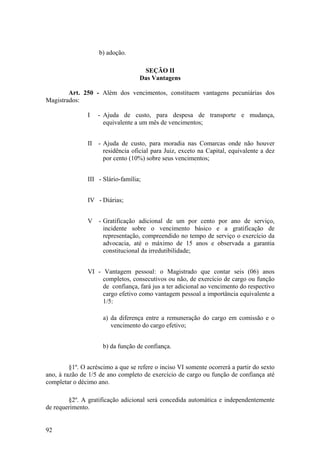 b) adoção.
SEÇÃO II
Das Vantagens
Art. 250 - Além dos vencimentos, constituem vantagens pecuniárias dos
Magistrados:
I - Ajuda de custo, para despesa de transporte e mudança,
equivalente a um mês de vencimentos;
II - Ajuda de custo, para moradia nas Comarcas onde não houver
residência oficial para Juiz, exceto na Capital, equivalente a dez
por cento (10%) sobre seus vencimentos;
III - Slário-família;
IV - Diárias;
V - Gratificação adicional de um por cento por ano de serviço,
incidente sobre o vencimento básico e a gratificação de
representação, compreendido no tempo de serviço o exercício da
advocacia, até o máximo de 15 anos e observada a garantia
constitucional da irredutibilidade;
VI - Vantagem pessoal: o Magistrado que contar seis (06) anos
completos, consecutivos ou não, de exercício de cargo ou função
de confiança, fará jus a ter adicional ao vencimento do respectivo
cargo efetivo como vantagem pessoal a importância equivalente a
1/5:
a) da diferença entre a remuneração do cargo em comissão e o
vencimento do cargo efetivo;
b) da função de confiança.
§1º. O acréscimo a que se refere o inciso VI somente ocorrerá a partir do sexto
ano, à razão de 1/5 de ano completo de exercício de cargo ou função de confiança até
completar o décimo ano.
§2º. A gratificação adicional será concedida automática e independentemente
de requerimento.
92
 