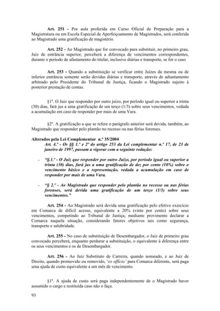 Art. 251 - Por aula proferida em Curso Oficial de Preparação para a
Magistratura ou em Escola Especial de Aperfeiçoamento de Magistrados, será conferida
ao Magistrado uma gratificação de magistério.
Art. 252 - Ao Magistrado que for convocado para substituir, no primeiro grau,
Juiz de entrância superior, perceberá a diferença de vencimentos correspondentes,
durante o período de afastamento do titular, inclusive diárias e transporte, se for o caso.
Art. 253 - Quando a substituição se verificar entre Juízes da mesma ou de
inferior entrância somente serão devidas diárias e transporte, através de adiantamento
arbitrado pelo Presidente do Tribunal de Justiça, ficando o Magistrado sujeito à
posterior prestação de contas.
§1º. O Juiz que responder por outro juízo, por período igual ou superior a trinta
(30) dias, fará jus a uma gratificação de um terço (1/3) sobre seus vencimentos, vedada
a acumulação em caso de responder por mais de uma Vara.
§2º. A gratificação a que se refere o parágrafo anterior será devida, também, ao
Magistrado que responder pelo plantão no recesso ou nas férias forenses.
Alterados pela Lei Complementar n.º 35/2004
Art. 4.º - Os §§ 1.º e 2º do artigo 253 da Lei complementar n.º 17, de 23 de
janeiro de 1997, passam a vigorar com a seguinte redação:
- “§.1.º - O Juiz que responder por outro Juízo, por período igual ou superior a
trinta (30) dias, fará jus a uma gratificação de dez por cento (10%) sobre o
vencimento básico e a representação, vedada a acumulação em caso de
responder por mais de uma Vara.
- “§ 2.º - Ao Magistrado que responder pelo plantão no recesso ou nas férias
forenses, será devida uma gratificação de um terço (1/3) sobre seus
vencimentos.”
Art. 254 - Ao Magistrado será devida uma gratificação pelo efetivo exercício
em Comarca de difícil acesso, equivalente a 20% (vinte por cento) sobre seus
vencimentos, competindo ao Tribunal de Justiça, mediante provimento declarar a
Comarca naquela situação, considerando fatores objetivos tais como segurança,
transporte e salubridade.
Art. 255 - No caso de substituição de Desembargador, o Juiz de primeiro grau
convocado perceberá, enquanto perdurar a substituição, o equivalente à diferença entre
os seus vencimentos e os de Desembargador.
Art. 256 - Ao Juiz Substituto de Carreira, quando nomeado, e ao Juiz de
Direito, quando promovido ou removido, ‘ex offício’ para Comarca diferente, será paga
uma ajuda de custo equivalente a um mês de vencimento.
§1º. A ajuda de custo será paga independentemente de o Magistrado haver
assumido o cargo e restituída caso não o faça.
93
 