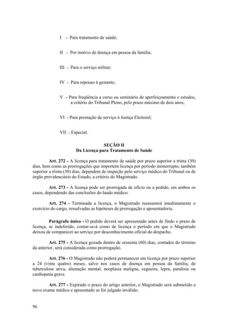 I - Para tratamento de saúde;
II - Por motivo de doença em pessoa da família;
III - Para o serviço militar;
IV - Para repouso à gestante;
V - Para freqüência a curso ou seminário de aperfeiçoamento e estudos,
a critério do Tribunal Pleno, pelo prazo máximo de dois anos;
VI - Para prestação de serviço à Justiça Eleitoral;
VII - Especial.
SEÇÃO II
Da Licença para Tratamento de Saúde
Art. 272 - A licença para tratamento de saúde por prazo superior a trinta (30)
dias, bem como as prorrogações que importem licença por período ininterrupto, também
superior a trinta (30) dias, dependem de inspeção pelo serviço médico do Tribunal ou de
órgão previdenciário do Estado, a critério do Magistrado.
Art. 273 - A licença pode ser prorrogada de ofício ou a pedido, em ambos os
casos, dependendo das conclusões do laudo médico.
Art. 274 - Terminada a licença, o Magistrado reassumirá imediatamente o
exercício do cargo, ressalvadas as hipóteses de prorrogação e aposentadoria.
Parágrafo único - O pedido deverá ser apresentado antes de findo o prazo de
licença, se indeferido, contar-se-á como de licença o período em que o Magistrado
deixou de comparecer ao serviço por desconhecimento oficial do despacho.
Art. 275 - A licença gozada dentro de sessenta (60) dias, contados do término
da anterior, será considerada como prorrogação.
Art. 276 - O Magistrado não poderá permanecer em licença por prazo superior
a 24 (vinte quatro) meses, salvo nos casos de doença em pessoa da família, de
tuberculose ativa, alienação mental, neoplasia maligna, cegueira, lepra, paralisia ou
cardiopatia grave.
Art. 277 - Expirado o prazo do artigo anterior, o Magistrado será submetido a
novo exame médico e aposentado se for julgado inválido.
96
 