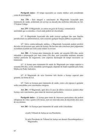 Parágrafo único - O tempo necessário ao exame médico será considerado
como de prorrogação.
Art. 278 - Será integral o vencimento do Magistrado licenciado para
tratamento de saúde, acidentado em serviço ou atacado das moléstias indicadas no Art.
274 deste Código.
Art. 279 - O Magistrado, ao entrar em gozo de licença, comunicará à
autoridade que a concedeu, o local onde poderá ser encontrado.
§1º. O Magistrado licenciado não pode exercer qualquer das suas funções
jurisdicionais ou administrativas, nem exercitar qualquer função pública ou particular.
§2º. Salvo contra-indicação médica, o Magistrado licenciado poderá proferir
decisões em processos que, antes da licença, lhe haviam sido conclusos para julgamento
ou tenham recebido seu visto como relator ou revisor.
Art. 280 - A licença para tratamento de saúde, até sessenta (60) dias, assim
entendida a prorrogação por mais trinta (30) dias, será concedida mediante atestado
médico particular do requerente, com expressa declaração do tempo necessário ao
tratamento.
§1º. A licença para tratamento de saúde do Magistrado por tempo superior a
sessenta (60) dias, assim entendida a prorrogação, depende de laudo expedido pela Junta
Médica do Poder Judiciário.
§2º. O Magistrado do sexo feminino terá direito a licença especial para
gestante, na forma da Lei.
§3º. Tanto as licenças para tratamento de saúde, como a de repouso à gestante
serão concedidas com vencimentos integrais.
Art. 281 - O Magistrado, após dois (2) anos de efetivo exercício, poderá obter
licença, sem vencimentos, para tratar de interesses particulares.
Parágrafo único - A licença para tratar de interesses particulares não poderá
ultrapassar de vinte e quatro (24) meses, nem ser renovada antes de decorridos dois anos
de seu término.
Art. 282 - As licenças para tratamento de saúde serão concedidas:
a) pelo Tribunal de Justiça ao seu Presidente;
b) pelo Presidente do Tribunal de Justiça aos demais Desembargadores e
Magistrados.
97
 