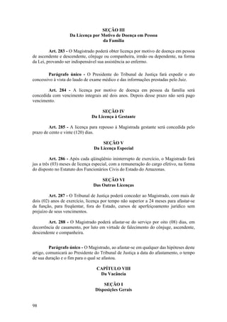 SEÇÃO III
Da Licença por Motivo de Doença em Pessoa
da Família
Art. 283 - O Magistrado poderá obter licença por motivo de doença em pessoa
de ascendente e descendente, cônjuge ou companheira, irmão ou dependente, na forma
da Lei, provando ser indispensável sua assistência ao enfermo.
Parágrafo único - O Presidente do Tribunal de Justiça fará expedir o ato
concessivo à vista do laudo de exame médico e das informações prestadas pelo Juiz.
Art. 284 - A licença por motivo de doença em pessoa da família será
concedida com vencimento integrais até dois anos. Depois desse prazo não será pago
vencimento.
SEÇÃO IV
Da Licença à Gestante
Art. 285 - A licença para repouso à Magistrada gestante será concedida pelo
prazo de cento e vinte (120) dias.
SEÇÃO V
Da Licença Especial
Art. 286 - Após cada qüinqüênio ininterrupto de exercício, o Magistrado fará
jus a três (03) meses de licença especial, com a remuneração do cargo efetivo, na forma
do disposto no Estatuto dos Funcionários Civis do Estado do Amazonas.
SEÇÃO VI
Das Outras Licenças
Art. 287 - O Tribunal de Justiça poderá conceder ao Magistrado, com mais de
dois (02) anos de exercício, licença por tempo não superior a 24 meses para afastar-se
da função, para freqüentar, fora do Estado, cursos de aperfeiçoamento jurídico sem
prejuízo de seus vencimentos.
Art. 288 - O Magistrado poderá afastar-se do serviço por oito (08) dias, em
decorrência de casamento, por luto em virtude de falecimento do cônjuge, ascendente,
descendente e companheira.
Parágrafo único - O Magistrado, ao afastar-se em qualquer das hipóteses deste
artigo, comunicará ao Presidente do Tribunal de Justiça a data do afastamento, o tempo
de sua duração e o fim para o qual se afastou.
CAPÍTULO VIII
Da Vacância
SEÇÃO I
Disposições Gerais
98
 