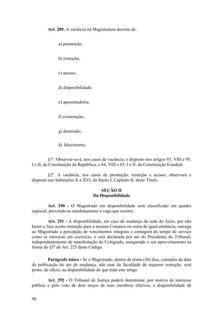 Art. 289. A vacância na Magistratura decorre de:
a) promoção;
b) remoção;
c) acesso;
d) disponibilidade;
e) aposentadoria;
f) exoneração;
g) demissão;
h) falecimento.
§1º. Observar-se-á, nos casos de vacância, o disposto nos artigos 93, VIII e 95,
I e II, da Constituição da República, e 64, VIII e 65, I e II, da Constituição Estadual.
§2º. A vacância, nos casos de promoção, remoção e acesso, observará o
disposto nas Subseções X a XVI, da Seção I, Capítulo II, deste Título.
SEÇÃO II
Da Disponibilidade
Art. 290 - O Magistrado em disponibilidade será classificado em quadro
especial, provendo-se imediatamente a vaga que ocorrer.
Art. 291 - A disponibilidade, em caso de mudança da sede do Juízo, por não
haver o Juiz aceito remoção para a mesma Comarca ou outra de igual entrância, outorga
ao Magistrado a percepção de vencimentos integrais e contagem do tempo de serviço
como se estivesse em exercício, e será declarada por ato do Presidente do Tribunal,
independentemente de manifestação do Colegiado, assegurado o seu aproveitamento na
forma do §3º do Art. 225 deste Código.
Parágrafo único - Se o Magistrado, dentro de trinta (30) dias, contados da data
da publicação do ato de mudança, não usar da faculdade de requerer remoção, será
posto, de ofício, na disponibilidade de que trata este artigo.
Art. 292 - O Tribunal de Justiça poderá determinar, por motivo de interesse
público e pelo voto de dois terços de seus membros efetivos, a disponibilidade de
99
 